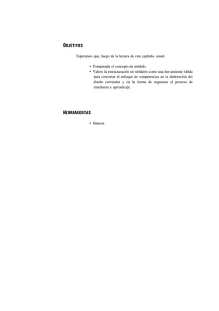 OBJETIVOS

      Esperamos que, luego de la lectura de este capítulo, usted:

                 Comprenda el concepto de módulo.
                 Valore la estructuración en módulos como una herramienta válida
                 para concretar el enfoque de competencias en la elaboración del
                 diseño curricular y en la forma de organizar el proceso de
                 enseñanza y aprendizaje.




HERRAMIENTAS

                 Síntesis.
 