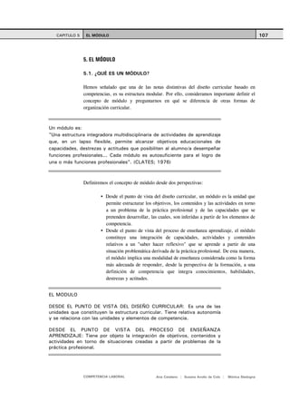CAPITULO 5    EL MÓDULO                                                                                     107




                5. EL MÓDULO

                5.1. ¿QUÉ ES UN MÓDULO?

                Hemos señalado que una de las notas distintivas del diseño curricular basado en
                competencias, es su estructura modular. Por ello, consideramos importante definir el
                concepto de módulo y preguntarnos en qué se diferencia de otras formas de
                organización curricular.



Un módulo es:
"Una estructura integradora multidisciplinaria de actividades de aprendizaje
que, en un lapso flexible, permite alcanzar objetivos educacionales de
capacidades, destrezas y actitudes que posibiliten al alumno/a desempeñar
funciones profesionales... Cada módulo es autosuficiente para el logro de
una o más funciones profesionales". (CLATES; 1976)



                Definiremos el concepto de módulo desde dos perspectivas:

                          Desde el punto de vista del diseño curricular, un módulo es la unidad que
                          permite estructurar los objetivos, los contenidos y las actividades en torno
                          a un problema de la práctica profesional y de las capacidades que se
                          pretenden desarrollar, las cuales, son inferidas a partir de los elementos de
                          competencia.
                          Desde el punto de vista del proceso de enseñanza aprendizaje, el módulo
                          constituye una integración de capacidades, actividades y contenidos
                          relativos a un "saber hacer reflexivo" que se aprende a partir de una
                          situación problemática derivada de la práctica profesional. De esta manera,
                          el módulo implica una modalidad de enseñanza considerada como la forma
                          más adecuada de responder, desde la perspectiva de la formación, a una
                          definición de competencia que integra conocimientos, habilidades,
                          destrezas y actitudes.


EL MODULO

DESDE EL PUNTO DE VISTA DEL DISEÑO CURRICULAR: Es una de las
unidades que constituyen la estructura curricular. Tiene relativa autonomía
y se relaciona con las unidades y elementos de competencia.

DESDE EL PUNTO DE VISTA DEL PROCESO DE ENSEÑANZA
APRENDIZAJE: Tiene por objeto la integración de objetivos, contenidos y
actividades en torno de situaciones creadas a partir de problemas de la
práctica profesional.




                COMPETENCIA LABORAL                 Ana Catalano | Susana Avolio de Cols |   Mónica Sladogna
 