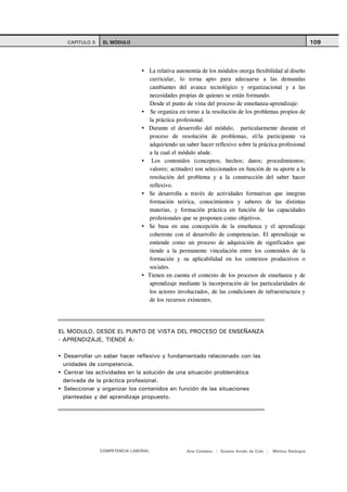 CAPITULO 5    EL MÓDULO                                                                                   109



                                 La relativa autonomía de los módulos otorga flexibilidad al diseño
                                 curricular, lo torna apto para adecuarse a las demandas
                                 cambiantes del avance tecnológico y organizacional y a las
                                 necesidades propias de quienes se están formando.
                                 Desde el punto de vista del proceso de enseñanza-aprendizaje:
                                  Se organiza en torno a la resolución de los problemas propios de
                                 la práctica profesional.
                                 Durante el desarrollo del módulo, particularmente durante el
                                 proceso de resolución de problemas, el/la participante va
                                 adquiriendo un saber hacer reflexivo sobre la práctica profesional
                                 a la cual el módulo alude.
                                  Los contenidos (conceptos; hechos; datos; procedimientos;
                                 valores; actitudes) son seleccionados en función de su aporte a la
                                 resolución del problema y a la construcción del saber hacer
                                 reflexivo.
                                 Se desarrolla a través de actividades formativas que integran
                                 formación teórica, conocimientos y saberes de las distintas
                                 materias, y formación práctica en función de las capacidades
                                 profesionales que se proponen como objetivos.
                                 Se basa en una concepción de la enseñanza y el aprendizaje
                                 coherente con el desarrollo de competencias. El aprendizaje se
                                 entiende como un proceso de adquisición de significados que
                                 tiende a la permanente vinculación entre los contenidos de la
                                 formación y su aplicabilidad en los contextos productivos o
                                 sociales.
                                 Tienen en cuenta el contexto de los procesos de enseñanza y de
                                 aprendizaje mediante la incorporación de las particularidades de
                                 los actores involucrados, de las condiciones de infraestructura y
                                 de los recursos existentes.




EL MODULO, DESDE EL PUNTO DE VISTA DEL PROCESO DE ENSEÑANZA
- APRENDIZAJE, TIENDE A:

 Desarrollar un saber hacer reflexivo y fundamentado relacionado con las
 unidades de competencia.
 Centrar las actividades en la solución de una situación problemática
 derivada de la práctica profesional.
 Seleccionar y organizar los contenidos en función de las situaciones
 planteadas y del aprendizaje propuesto.




               COMPETENCIA LABORAL               Ana Catalano | Susana Avolio de Cols |   Mónica Sladogna
 