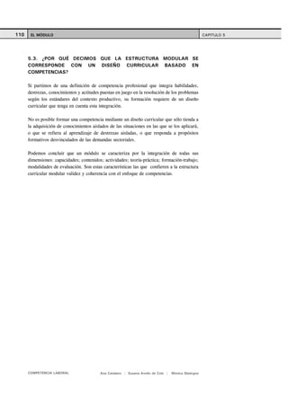 110    EL MÓDULO                                                                                     CAPITULO 5




      5.3. ¿POR QUÉ DECIMOS QUE LA ESTRUCTURA MODULAR SE
      CORRESPONDE CON UN DISEÑO CURRICULAR BASADO EN
      COMPETENCIAS?

      Si partimos de una definición de competencia profesional que integra habilidades,
      destrezas, conocimientos y actitudes puestas en juego en la resolución de los problemas
      según los estándares del contexto productivo, su formación requiere de un diseño
      curricular que tenga en cuenta esta integración.

      No es posible formar una competencia mediante un diseño curricular que sólo tienda a
      la adquisición de conocimientos aislados de las situaciones en las que se los aplicará,
      o que se refiera al aprendizaje de destrezas aisladas, o que responda a propósitos
      formativos desvinculados de las demandas sectoriales.

      Podemos concluir que un módulo se caracteriza por la integración de todas sus
      dimensiones: capacidades; contenidos; actividades; teoría-práctica; formación-trabajo;
      modalidades de evaluación. Son estas características las que confieren a la estructura
      curricular modular validez y coherencia con el enfoque de competencias.




      COMPETENCIA LABORAL                 Ana Catalano | Susana Avolio de Cols |   Mónica Sladogna
 