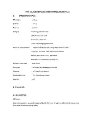 PLAN ANUAL BIMESTRALIZADO DE DESARROLLO CURRICULAR
1. DATOS REFERENCIALES:
Municipio: Luribay
Distrito: Luribay
Núcleo: Azambo
Campos Cosmosy pensamientos
ComunidadySociedad
Vidatierrayterritorio
Cienciatecnologíayproducción
Áreasde conocimiento: Valoresespiritualidadesyreligiones,comunicacióny
Lenguajes, Sociales.Artesplásticas,educación
Musical,educaciónFísica, Naturales,
Matemáticay Tecnologíay producción.
Añode escolaridad: Cuarto año
Docentes: Prof.DavidMoisésValenciaChambi
Director: Prof.JuanTicona Apaza
DirectorDistrital: Lic. ConstantinoAyaviri
Gestión: 2015
2. DESARROLLO:
2.1. DIAGNOSTICO:
Ubicación:
La UnidadEducativaquedaubicadaenel CantónPorvenirde laprimeraSecciónde laprovincia
Loayza del departamentode LaPaz
 