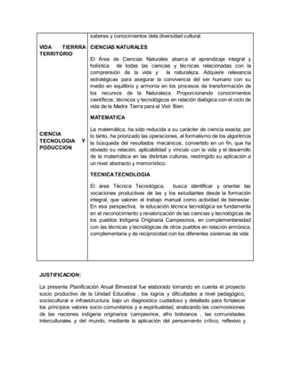 VIDA TIERRRA
TERRITORIO
CIENCIA
TECNOLOGIA Y
PODUCCION
saberes y conocimientos dela diversidad cultural.
CIENCIAS NATURALES
El Área de Ciencias Naturales abarca el aprendizaje integral y
holística de todas las ciencias y técnicas relacionadas con la
comprensión de la vida y la naturaleza. Adquiere relevancia
estratégicas para asegurar la convivencia del ser humano con su
medio en equilibrio y armonía en los procesos de transformación de
los recursos de la Naturaleza. Proporcionando conocimientos
científicos, técnicos y tecnológicos en relación dialógica con el ciclo de
vida de la Madre Tierra para el Vivir Bien.
MATEMATICA
La matemática, ha sido reducida a su carácter de ciencia exacta; por
lo tanto, ha priorizado las operaciones, el formalismo de los algoritmos
la búsqueda del resultados mecánicos, convertido en un fin, que ha
obviado su relación, aplicabilidad y vínculo con la vida y el desarrollo
de la matemática en las distintas culturas, restringido su aplicación a
un nivel abstracto y memorístico.
TECNICATECNOLOGIA
El área Técnica Tecnológica, busca identificar y orientar las
vocaciones productivas de las y los estudiantes desde la formación
integral, que valoren el trabajo manual como actividad de bienestar.
En esa perspectiva, la educación técnica tecnológica se fundamenta
en el reconocimiento y revalorización de las ciencias y tecnológicas de
los pueblos Indígena Originaria Campesinos, en complementariedad
con las técnicas y tecnológicas de otros pueblos en relación armónica,
complementaria y de reciprocidad con los diferentes sistemas de vida
JUSTIFICACION:
La presente Planificación Anual Bimestral fue elaborado tomando en cuenta el proyecto
socio productivo de la Unidad Educativa , los logros y dificultades a nivel pedagógico,
sociocultural e infraestructura, bajo un diagnostico cuidadoso y detallado para fortalecer
los principios valores socio comunitarios y a espiritualidad, analizando las cosmovisiones
de las naciones indígena originarios campesinos, afro bolivianos , las comunidades
interculturales y del mundo, mediante la aplicación del pensamiento crítico, reflexivo y
 