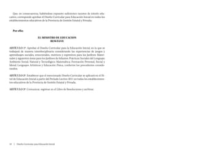 Que, en consecuencia, habiéndose expuesto suficientes razones de interés edu-
cativo, corresponde aprobar el Diseño Curricular para Educación Inicial en todos los
establecimientos educativos de la Provincia de Gestión Estatal y Privada;


   Por ello;

                             EL MINISTRO DE EDUCACION
                                     RESUELVE

ARTÍCULO 1º. Aprobar el Diseño Curricular para la Educación Inicial, en la que se
trabajará de manera interdisciplinaria considerando las experiencias de juegos y
aprendizajes sociales, emocionales, motrices y expresivos para los Jardines Mater-
nales y siguientes áreas para los Jardines de Infantes: Prácticas Sociales del Lenguaje;
Ambiente Social, Natural y Tecnológico; Matemática; Formación Personal, Social y
Moral; Lenguajes Artísticos y Educación Física, conforme los precedentes conside-
randos.

ARTÍCULO 2º. Establecer que el mencionado Diseño Curricular se aplicará en el Ni-
vel de Educación Inicial a partir del Período Lectivo 2011 en todos los establecimien-
tos educativos de la Provincia de Gestión Estatal y Privada.

ARTÍCULO 3º. Comunicar, registrar en el Libro de Resoluciones y archivar.




10  |  Diseño Curricular para Educación Inicial
 