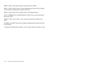 MORÍN, E. (1999): Los siete saberes necesarios a la educación del futuro, UNESCO.

OBIOLS, G. (1996): “Enfoques, Inserción Curricular y Metodología para la Educación Ética y Ciudadana”,
en 2das. Jornadas de Formación Ética y Ciudadana, Salta, U.N.Sa.

OBIOLS, G. (1998): Formación Ética y Ciudadana, Buenos Aires, Novedades Educativas.

PUJÓ, S. y FERNÁNDEZ VALLE, M. (2008): DERECHOS Y JUSTICIA. Para vos, para míy para todos/as,
Buenos Aires, CIPPEC.

RABOSSI, E. (1996): “¿Qué es la ética?”, en 2das. Jornadas de Formación Ética y Ciudadana, Salta,
U.N.Sa.

SCHUJMAN y otros (2000): Formación Ética y Ciudadana. Propuestas para el aula, Buenos Aires, Minis-
terio de Educación.

“Un programa de Filosofía para Niños” (2006), en Limen, N° 4, Etapa 3, Buenos Aires, Kapelusz - Norma.




100  |  Diseño Curricular para Educación Inicial
 