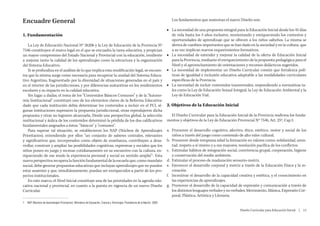Encuadre General                                                                                                                  Los fundamentos que sustentan el nuevo Diseño son:

                                                                                                                               ■■ La necesidad de una propuesta integral para la Educación Inicial desde los 45 días
1. Fundamentación                                                                                                                 de vida hasta los 5 años inclusive, reorientando y enriqueciendo los contextos y
                                                                                                                                  oportunidades de aprendizaje que se ofrecen a los niños salteños. La misma se
   La Ley de Educación Nacional Nº 26206 y la Ley de Educación de la Provincia Nº                                                 deriva de cambios importantes que se han dado en la sociedad y en la cultura, que
7546 constituyen el marco legal en el que se encuadra la tarea educativa, y propician                                             a su vez implican nuevos requerimientos formativos.
un mayor compromiso del Estado Nacional y Provincial con la educación, tendiente                                               ■■ La necesidad de extender y mejorar la calidad de la oferta de Educación Inicial
a mejorar tanto la calidad de los aprendizajes como la estructura y la organización                                               para la Provincia, mediante el enriquecimiento de la propuesta pedagógica para el
del Sistema Educativo.                                                                                                            Nivel y el aprovechamiento de orientaciones y recursos didácticos sugeridos.
   Si se profundiza en el análisis de lo que implica esta modificación legal, se encuen-                                       ■■ La necesidad de implementar un Diseño Curricular común que fortalezca polí-
tra que la misma surge como necesaria para recuperar la unidad del Sistema Educa-                                                 ticas de igualdad e inclusión educativa adaptable a las modalidades curriculares
tivo Argentino, fragmentado por la diversidad de situaciones generadas en el país y                                               específicas de la Provincia.
en el interior de las jurisdicciones, y por diferencias sustantivas en los rendimientos                                        ■■ La necesidad de incluir contenidos transversales, respondiendo a normativas ta-
escolares y su impacto en la calidad educativa.                                                                                   les como la Ley de Educación Sexual Integral, la Ley de Educación Ambiental y la
   Sin lugar a dudas, el tema de los “Contenidos Básicos Comunes” y de la “Autono-                                                Ley de Educación Vial.
mía Institucional” constituyó uno de los elementos claves de la Reforma Educativa:
dado que cada institución debía determinar los contenidos a incluir en el PCI, al-                                             2. Objetivos de la Educación Inicial
gunas instituciones superaron la propuesta jurisdiccional, otras reprodujeron dicha
propuesta y otras no lograron alcanzarla. Desde una perspectiva global, la selección                                             El Diseño Curricular para la Educación Inicial de la Provincia reafirma los funda-
institucional y áulica de los contenidos determinó la pérdida de los dos calificativos                                         mentos y objetivos de la Ley de Educación Provincial Nº 7546, Art. 25º, Cap I:
fundamentales asignados a éstos: “básicos” y “comunes”.
   Para superar tal situación, se establecieron los NAP (Núcleos de Aprendizajes                                               a.	 Promover el desarrollo cognitivo, afectivo, ético, estético, motor y social de los
Prioritarios), entendiendo por ellos “un conjunto de saberes centrales, relevantes                                                 niños a través del juego como contenido de alto valor cultural.
y significativos que, incorporados como objeto de enseñanza, contribuyen a desa-                                               b.	 Promover desde temprana edad la formación en valores como: solidaridad, amis-
rrollar, construir y ampliar las posibilidades cognitivas, expresivas y sociales que los                                           tad, respeto a sí mismo y a sus mayores, resolución pacífica de los conflictos.
niños ponen en juego y recrean cotidianamente en su encuentro con la cultura, en-                                              c.	 Estimular hábitos de integración social, convivencia grupal, cooperación, higiene
riqueciendo de ese modo la experiencia personal y social en sentido amplio”1. Esta                                                 y conservación del medio ambiente.
nueva perspectiva recupera la función fundamental de la escuela que, como mandato                                              d.	 Estimular el proceso de maduración sensorio-motriz.
social, debe generar propuestas educativas que incluyan aprendizajes que no pueden                                             e.	 Favorecer el desarrollo corporal y motriz a través de la Educación Física y la re-
estar ausentes y que, simultáneamente, puedan ser enriquecidos a partir de los pro-                                                creación.
yectos institucionales.                                                                                                        f.	 Incentivar el desarrollo de la capacidad creativa y estética, y el conocimiento en
   En este marco, el Nivel Inicial constituye una de las prioridades en la agenda edu-                                             las experiencias de aprendizajes.
cativa nacional y provincial, en cuanto a la puesta en vigencia de un nuevo Diseño                                             g.	 Promover el desarrollo de la capacidad de expresión y comunicación a través de
Curricular.                                                                                                                        los distintos lenguajes verbales y no verbales: Movimiento, Música, Expresión Cor-
                                                                                                                                   poral, Plástica, Artística y Literaria.
1	 NAP (Núcleos de Aprendizajes Prioritarios). Ministerio de Educación, Ciencia y Tecnología. Presidencia de la Nación. 2004

                                                                                                                                                                            Diseño Curricular para Educación Inicial  |  13
 