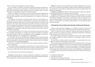 ritmos e intereses, sus necesidades y proyección futura.                                     Global: Hace referencia a las capacidades de los niños integrando los ejes curricu-
   En este sentido, la evaluación como parte integrante del proyecto educativo se         lares con los contextos de aprendizaje e implica utilizar diversidad de procedimien-
constituye en un proceso de construcción y comunicación de juicios de valor, y per-       tos, instrumentos y situaciones de evaluación de manera que se puedan ajustar a las
mite obtener información válida y fiable acerca de una situación, para la toma de         diferencias individuales.
decisiones, con el propósito de mejorar la calidad educativa.                                Continua y sistemática: Se realiza en forma permanente y organizada, registran-
   Desde este enfoque, la evaluación se torna un instrumento de investigación para        do y analizando los datos obtenidos de manera secuencial.
el docente que contribuye a la comprensión del proceso educativo y orienta el ca-            Formativa o de proceso: Le da énfasis al proceso más que al producto. Se evalúan
mino que debe seguir para intervenir adecuadamente en la mejora de las prácticas          los progresos que va alcanzando el niño, de modo que en todo momento se posea el
pedagógicas.                                                                              conocimiento apropiado de la situación evaluada para tomar las decisiones nece-
   La evaluación como proceso curricular focaliza, desde una visión holística, to-        sarias de forma inmediata. Genera pautas que orientan la acción educativa, lo que
dos los escenarios y los actores comprometidos en los procesos de enseñanza y de          permite ir adecuándola a los intereses, potencialidades y a los aprendizajes que se
aprendizaje, atiende las adaptaciones necesarias, especialmente las realizadas en las     espera de los niños.
escuelas y en las aulas, revisa críticamente las prácticas docentes y se ocupa, sobre
todo, de los logros de aprendizaje del niño. Para alcanzar los propósitos de la educa-         Articulación entre la Educación Inicial y la Educación Primaria
ción, la evaluación recoge datos que, analizados y valorados sobre la base de criterios
pedagógicamente adecuados y éticamente valiosos, producen información relevante               Desde un posicionamiento pedagógico, se entiende el concepto y el proceso de
para diversos propósitos.                                                                 articulación como unión, enlace, continuidad entre Niveles del Sistema Educativo.
   Las interacciones favorecen la construcción de procesos de pensamientos efecti-            Alude a la manera en que se relacionan o deberían relacionarse las etapas de un
vos y duraderos. Para lograrlo, es necesario que el docente considere las caracterís-     sistema escolar. Es un conjunto de acciones organizadas, planificadas, tendientes a
ticas del desarrollo de cada niño y planifique la práctica pedagógica en atención al      lograr el pasaje de los niños de un nivel a otro.
aprendizaje significativo y a la integración de los aprendizajes.                             El concepto implica coherencia y continuidad en el marco de un proceso de trán-
   Es de destacar que la intencionalidad de la organización areal, responde exclusi-      sito educativo, signado por cambios cualitativos, continuidades, rupturas, resolucio-
vamente a fines comunicacionales, y no implica que deben evaluarse por separado. El       nes y conflictos.
docente responsable y criterioso decidirá qué, cuándo y cómo evaluar los contenidos           En este sentido, se ubica el nudo de la articulación en la necesidad de dar conti-
de acuerdo a la intencionalidad pedagógica.                                               nuidad a los procesos de enseñanza y de aprendizaje.
   Debe darse un equilibrio entre dos procesos que se exigen mutuamente: diferen-             Esta concepción supone el establecimiento de una coherencia interna entre los dis-
ciación e integración.                                                                    tintos niveles de escolaridad; es decir, una comunicación de doble vía para garantizar
   Es oportuno resaltar en la evaluación, al momento de comunicar los logros y avan-      una coincidencia pedagógica en la práctica que asegure la continuidad del proceso
ces, el carácter de informe integral que reviste la misma, en referencia a las aprecia-   educativo. Se trata de vertebrar un proceso de articulación que no lesione la especifici-
ciones que se realicen del niño en cada una de las etapas del período lectivo.            dad de ningún nivel, subsumiéndolo a pensarse como propedéutico o compensatorio.
                                                                                              En los procesos y mecanismos entre Educación Inicial y Educación Primaria se
   Son características de la evaluación las siguientes:                                   distinguen:

   Preventiva: Permite detectar a tiempo situaciones de riesgo físico, social y psico-    ■■   articulación institucional
lógico del desarrollo infantil, así como aspectos inadecuados del proceso educativo,      ■■   articulación curricular
con el propósito de tomar decisiones pertinentes y oportunas.                             ■■   articulación de las prácticas docentes
                                                                                          ■■   articulación de actividades de docentes y niños de los dos niveles.

                                                                                                                                         Diseño Curricular para Educación Inicial  |  19
 