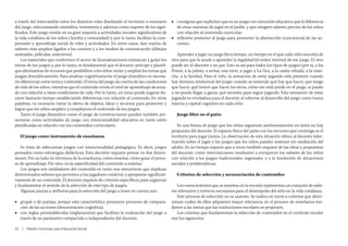 a través del intercambio entre los distintos roles diseñando el territorio o escenario     ■■ consignas que expliciten que es un juego con intención educativa que lo diferencia
del juego, seleccionando utensilios, vestimenta y adornos como soporte de los signi-          de otras maneras de jugar en el Jardín, y que integren saberes previos de los niños
ficados. Este juego remite en su gran mayoría a actividades sociales significativas de        con relación al contenido curricular,
la vida cotidiana de los niños ( familia y comunidad) y, por lo tanto, facilitan la com-   ■■ reflexión posterior al juego para promover la abstracción (conciencia) de las ac-
prensión y aprendizaje social de roles y actividades. En otros casos, dan cuenta de           ciones.
saberes más amplios ligados a los cuentos y a los medios de comunicación (dibujos
animados, películas, noticieros).                                                             Aprender a jugar un juego lleva tiempo, un tiempo en el que cada niño necesita de
    Los materiales que conformen el sector de dramatizaciones enmarcan y guían los         otro para que lo ayude a aprender la legalidad (el orden interno) de ese juego. El otro
temas de los juegos y, por lo tanto, es fundamental que el docente anticipe y planifi-     puede ser el docente o un par. Esto es así para todos los tipos de juegos (por ej. a los
que alternativas de recursos que posibiliten a los niños variar y ampliar los temas que    Power, a la pelota, a armar una torre, a jugar a La Oca, a la casita robada, a la man-
juegan dramáticamente. Para analizar cognitivamente el juego dramático es necesa-          cha, a la familia). Para el niño, la sensación de estar jugando está presente cuando
rio diferenciar entre tema y contenido. El tema del juego da cuenta de las condiciones     hay dominio intelectual del juego: cuando se entiende qué hay que hacer, qué tengo
de vida de los niños, mientras que el contenido revela el nivel de aprendizaje alcanza-    que hacer, qué tienen que hacer los otros, cómo me está yendo en el juego, si puedo
do con relación a estas condiciones de vida. Por lo tanto, un tema puede jugarse du-       o no puedo llegar a ganar, qué necesito para seguir jugando. Esta sensación de estar
rante bastante tiempo estableciendo diferencias con relación al contenido. En otras        jugando es reveladora para el docente al referirse al desarrollo del juego como trama
palabras, es necesario variar la oferta de objetos, ideas y recursos para promover y       interna y capital cognitivo en cada niño.
lograr que los niños amplíen y complejicen el contenido de los juegos.
    Tanto el juego dramático como el juego de construcciones pueden también pre-              Juego libre en el patio
sentarse como actividades de juego con intencionalidad educativa en tanto estén
planificadas en relación con los contenidos curriculares.                                     Es una forma de juego que los niños organizan autónomamente en tanto no hay
                                                                                           propuesta del docente. El espacio físico del patio con los recursos que contenga es el
   El juego como instrumento de enseñanza                                                  territorio para jugar juntos. La observación de esta situación ofrece al docente infor-
                                                                                           mación sobre el jugar y los juegos que los niños pueden sostener sin mediación del
    Se trata de seleccionar juegos con intencionalidad pedagógica. Es decir, juegos        adulto. Es un tiempo-espacio que a veces también requiere de las ideas y propuestas
pensados como estrategias didácticas. Esta decisión requiere pensar en dos dimen-          del docente, como intervenciones tendientes a enriquecer los saberes de los niños
siones. Por un lado, en términos de la enseñanza: cómo enseñar, cómo guiar el proce-       con relación a los juegos tradicionales, regionales, y a la resolución de situaciones
so de aprendizaje. Por otro, en la especificidad del contenido a enseñar.                  sociales y problemáticas.
    Los juegos son mediadores del contenido en tanto son estructuras que implican
determinados saberes que permiten a los jugadores construir y apropiarse significati-         Criterios de selección y secuenciación de contenidos
vamente de un contenido. El docente requiere de criterios específicos para organizar
y fundamentar el sentido de la selección de este tipo de juegos.                              Los conocimientos que se enseñan en la escuela representan un conjunto de sabe-
    Algunas pautas y atributos para la selección del juego a tener en cuenta son:          res relevantes y teóricos necesarios para el desempeño del niño en la vida cotidiana.
                                                                                              Este proceso de selección no es azaroso. Se realiza en torno a criterios que deter-
■■ grupal o de parejas, porque esta característica promueve procesos de compara-           minan cuáles de ellos adquieren mayor relevancia en el proceso de enseñanza ten-
   ción de las acciones (descentración cognitiva),                                         diente a las metas que las instituciones escolares se proponen.
■■ con reglas preestablecidas (reglamentos) que facilitan la evaluación del juego a           Los criterios que fundamentan la selección de contenidos en el currículo escolar
   través de un parámetro compartido e independiente del docente,                          son los siguientes:

22  |  Diseño Curricular para Educación Inicial
 