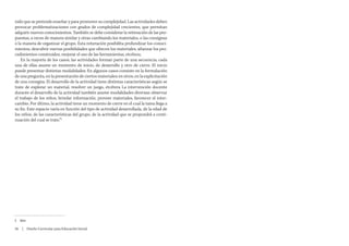 nido que se pretende enseñar y para promover su complejidad. Las actividades deben
provocar problematizaciones con grados de complejidad crecientes, que permitan
adquirir nuevos conocimientos. También se debe considerar la reiteración de las pro-
puestas, a veces de manera similar y otras cambiando los materiales, o las consignas
o la manera de organizar el grupo. Esta reiteración posibilita profundizar los conoci-
mientos, descubrir nuevas posibilidades que ofrecen los materiales, afianzar los pro-
cedimientos construidos, mejorar el uso de las herramientas, etcétera.
    En la mayoría de los casos, las actividades forman parte de una secuencia; cada
una de ellas asume un momento de inicio, de desarrollo y otro de cierre. El inicio
puede presentar distintas modalidades. En algunos casos consiste en la formulación
de una pregunta, en la presentación de ciertos materiales; en otros, en la explicitación
de una consigna. El desarrollo de la actividad tiene distintas características según se
trate de explorar un material, resolver un juego, etcétera La intervención docente
durante el desarrollo de la actividad también asume modalidades diversas: observar
el trabajo de los niños, brindar información, proveer materiales, favorecer el inter-
cambio. Por último, la actividad tiene un momento de cierre en el cual la tarea llega a
su fin. Este espacio varía en función del tipo de actividad desarrollada, de la edad de
los niños, de las características del grupo, de la actividad que se propondrá a conti-
nuación del cual se trate.”5




5	 Idem.

26  |  Diseño Curricular para Educación Inicial
 