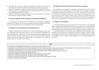 ■■ Crear espacios de escucha e intervención autónoma en relación a la lectura de                                 En relación con las Prácticas Sociales de lectura y escritura:
   diferentes clases textuales empleando estrategias adecuadas a cada situación.
■■ Integrar los contenidos del área de Prácticas Sociales del Lenguaje del Nivel con                            Este eje propone una constante vinculación con el mundo de la lectura y la escri-
   los de otras áreas con la posibilidad de situar al juego como eje en la construcción                      tura. Es preciso aclarar que alfabetizar en la Educación Inicial no significa transmitir
   de la subjetividad y de diversos saberes.                                                                 contenidos formales acerca de la lectura y la escritura, sino provocar un acercamien-
■■ Respetar las variedades lingüísticas propias de cada comunidad y las expresiones                          to constante a los materiales escritos en diversos soportes y formatos: libros, revis-
   pertenecientes a espacios rurales y urbanos.                                                              tas, calendarios, listas de nombres, láminas, notas, volantes, enciclopedias, etiquetas,
                                                                                                             diarios, etcétera Esto les permitirá a los niños obtener la información necesaria para
   Selección, organización del contenido y orientaciones didácticas                                          avanzar hacia la adquisición y conocimiento de un sistema de escritura esencial.

   En la organización y distribución de contenidos se ha considerado conveniente                                 En relación a la Literatura:
proponerlos en relación con tres ejes que guardan estrecha vinculación con los pro-
puestos a partir del Primer Año en los NAP para la Educación Primaria.                                           La Literatura infantil es parte del mundo de los niños desde su más temprana
                                                                                                             infancia. Comienza escuchando canciones de cuna, poemarios, canciones infantiles,
   En relación con la comprensión y la producción oral:                                                      rimas y adivinanzas. Estos contactos primarios deben retomarse y enriquecerse en
                                                                                                             las variadas situaciones didácticas que el docente organiza y prepara para los niños.
   Incluye el tratamiento de la lengua oral en todas sus dimensiones, ya que inte-                               La Literatura infantil en la Educación Inicial constituye uno de los pilares funda-
resa el lenguaje como una práctica social y como una herramienta individual. Por                             mentales en la formación de los niños porque posibilita el ingreso a mundos creados
eso, resulta prioritario brindar a los niños todas las oportunidades posibles para que                       por la imaginación donde todo es posible. El contacto con la palabra literaria les per-
puedan conversar, escuchar, comentar, narrar, renarrar, explicar, justificar o dar una                       mite disfrutar del ritmo poético, la musicalidad y la rima, del juego de palabras, del
opinión, de modo que al hacerlo se sientan cada vez más seguros en las diferentes                            sin sentido.
interacciones con sus pares y con los demás.



                                                                                                        NAP
 La exploración de las posibilidades de representación y comunicación que ofrecen la lengua oral y escrita.
 La participación en conversaciones acerca de experiencias personales o de la vida escolar (rutinas, paseos, lecturas, juegos, situaciones conflictivas, etcétera) y en los juegos dramáticos, asumiendo un rol.
 La participación en situaciones de lectura y escritura que permitan comprender que la escritura es lenguaje y para qué se lee y se escribe.
 La escritura exploratoria de palabras y textos (su nombre y otras palabras significativas, mensajes, etiquetas, relatos de experiencias, entre otras).
 La iniciación en la producción de textos escritos dictados al docente.
 La frecuentación y exploración de distintos materiales de lectura de la biblioteca de la sala y de la escuela.
 La exploración de diferentes tipologías textuales: explicativas, narrativas, argumentativas, etcétera
 La escucha y el disfrute de las narraciones orales o lecturas (cuentos, poesías y otros textos) realizadas por el docente.
 La iniciación en la apreciación de la literatura.




                                                                                                                                                                     Diseño Curricular para Educación Inicial  |  45
 