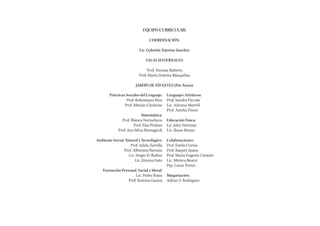 EQUIPO CURRICULAR:

                                COORDINACIÓN:

                          Lic. Gabriela Tejerina Sánchez

                              SALAS MATERNALES:

                               Prof. Teresita Roberts
                          Prof. María Dolores Marquillas

                       JARDÍN DE INFANTES (Por Áreas):

        Prácticas Sociales del Lenguaje:   Lenguajes Artísticos:
                  Prof. Robustiano Ríos    Prof. Sandra Píccolo
                 Prof. Miriam Cárdenas     Lic. Adriana Martell
                                           Prof. Amelia Flores
                            Matemática:
               Prof. Blanca Formeliano     Educación Física:
                      Prof. Elsa Pinikas   Lic. John Heitman
             Prof. Ana Silvia Romagnoli    Lic. Iliana Musso

Ambiente Social, Natural y Tecnológico:    Colaboraciones:
                    Prof. Adela Zorrilla   Prof. Estela Correa
                Prof. Alfonsina Barraza    Prof. Raquel Apaza
                   Lic. Sergio D. Rufino   Prof. María Eugenia Carante
                       Lic. Jimena Gato    Lic. Mónica Bearzi
                                           Psp. Laura Torres
    Formación Personal, Social y Moral:
                      Lic. Pedro Rojas     Maquetación:
                  Prof. Romina Gauna       Adrian F. Rodriguez
 