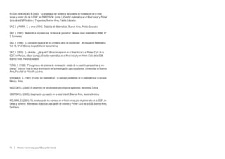 RESSIA DE MORENO, B (2003): “La enseñanza del número y del sistema de numeración en el nivel
inicial y primer año de la EGB”, en PANIZZA, M. (comp.), Enseñar matemática en el Nivel Inicial y Primer
Ciclo de la EGB. Análisis y Propuestas, Buenos Aires, Paidós Educador.

SAIZ, I. y PARRA, C. y otros (1994): Didáctica de Matemáticas, Buenos Aires, Paidós Educador.

SAIZ, I. (1987): “Matemática en preescolar. Un tema de geometría”, Nuevas ideas matemáticas (NIM), Nº
3, Corrientes.

SAIZ, I. (1998): “La ubicación espacial en los primeros años de escolaridad”, en Educación Matemática,
Vol. 10, N° 2, México, Grupo Editorial Iberoamérica.

SAIZ, I. (2003): “La derecha... ¿de quién? Ubicación espacial en el Nivel Inicial y el Primer Ciclo de la
EGB”, en Panizza, Mabel (comp.), Enseñar matemática en el Nivel Inicial y el Primer Ciclo de la EGB,
Buenos Aires, Paidós Educador.

TERIGI, F. (1990): “Psicogénesis del sistema de numeración: estado de la cuestión perspectivas y pro-
blemas”. Informe final de beca de iniciación en la investigación para estudiantes, Universidad de Buenos
Aires, Facultad de Filosofía y Letras.

VERGNAUD, G. (1981): El niño, las matemáticas y la realidad, problemas de la matemática en la escuela,
México, Trillas.

VIGOTSKY, L. (2000): El desarrollo de los procesos psicológicos superiores, Barcelona, Crítica.

VIGOTSKY, L. (2003): Imaginación y creación en la edad infantil, Buenos Aires, Nuestra América.

WOLMAN, S. (2001): “La enseñanza de los números en el Nivel Inicial y en el primer año de la EGB”, en
Letras y números. Alternativas didácticas para Jardín de Infantes y Primer Ciclo de la EGB, Buenos Aires,
Santillana.




72  |  Diseño Curricular para Educación Inicial
 