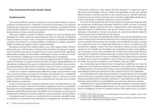 Área: Formación Personal, Social y Moral                                                   orientaciones didácticas. Como expresa M. Rosa Buxarrais: “es importante que la
                                                                                                  educación moral impregne todos los ámbitos del aprendizaje escolar, pero además
                                                                                                  debería tratarse de manera específica en los momentos que se considere adecuado.
       Fundamentación                                                                             Si queremos que los muchos conceptos que se manejan tengan algún significado co-
                                                                                                  herente y articulador, la reflexión sobre estos se hace inevitable”24.
        Los cambios políticos, sociales, económicos y otros de índole cultural, conducen              En el Área de Formación Personal, Social y Moral se recupera una tríada que debe
    a repensar la formación de la ciudadanía, la conciencia democrática y las prácticas           ser considerada: familia (grupo primario), institución escolar y docente. A menudo,
    derivadas de la misma. Esta consideración plantea la imperiosa necesidad de incluir           se consideran algunas prácticas docentes e institucionales como indiscutidas o in-
    desde el Jardín de Infantes un espacio propio para la discusión, reflexión y estudio de       objetables quizás sin fundamentos más que de “sentido común”, por el hecho que
    las dimensiones morales, sociales y personales.                                               funcionan y funcionaron y merecen ser puestas en cuestión haciéndolas objeto de
        Dado que el ingreso al Jardín de Infantes constituye un punto de partida para             reflexión para revisar la importancia de las mismas.
    apropiarse de ciertos modos de comportamiento social, es necesario considerarlo                   La función de los docentes del Jardín de Infantes es de carácter primordial en esta
    como un espacio en el que el niño continuará construyendo su identidad (individual            primera instancia de la Formación Personal, Social y Moral ya que muchas de las ac-
    y social) y se insertará en un mundo simbólico constituido por códigos, costumbres,           ciones y actitudes de los mismos son tomadas como modelo por los niños y, aunque
    hábitos y normas que regulan la vida en nuestra sociedad.                                     no se expliciten como tal, es importante reflexionar en torno a la coherencia entre
        Recuperar la escuela como ámbito público y, por ende, espacio político llevará a          pensamiento, lenguaje y praxis. Los niños internalizan valores, normas y actitudes
    redescubrir que en ella los niños se forman como ciudadanos. De aquí que el ingreso           cuando los ven asumidos por los adultos que constituyen su grupo social significa-
    sea un momento clave para la incorporación a un nuevo espacio social, organizado,             tivo. Ese grupo es el que está constituido por la triada antes mencionada. De ahí la
    diferenciado y singular. En este sentido, es allí donde se inicia a los sujetos en el ejer-   relevancia de las prácticas institucionales que se realizan bajo la forma del currículo
    cicio de derechos y obligaciones con la responsabilidad que le corresponde.                   oculto. “Para que los niños se tomen la moralidad en serio, deben estar en presencia
        Es importante poner de relieve que el niño que ingresa al Jardín de Infantes es un        de adultos que se tomen la moralidad en serio. Y deben ver con sus propios ojos que
    sujeto en formación, un sujeto de derechos frente al cual la responsabilidad de los           los adultos se toman la moralidad en serio” (William J. Bennett, 1998)25.
    educadores es fundamental ya que es en la sala de este nivel donde los niños constru-             Las orientaciones que el docente hace en situaciones conflictivas, así como las
    yen representaciones sobre lo justo y lo injusto, lo bueno y lo malo, lo correcto e inco-     sugerencias y las formas de resolverlas, contribuyen a la construcción progresiva de
    rrecto, y esta construcción merece ser asumida con prudencia y responsabilidad.               actitudes basadas en la promoción de valores como: honestidad, justicia, verdad, res-
        La Sala es un espacio cualitativamente diferente al hogar al que pertenece cada           ponsabilidad, etcétera que aproximan al niño al ejercicio futuro de la ciudadanía.
    niño y, al mismo tiempo, un espacio de encuentro caracterizado por la complejidad                 En continuidad con lo expresado anteriormente, se puede afirmar que la actividad
    puesta de manifiesto según las diferentes costumbres, valores y normas que el niño            docente tiene que ser completa; es decir, ha de integrar todas las dimensiones del ser
    conoce a través de la familia y con las que se identifica sin más, pero que necesitan         humano partiendo desde su unicidad. Cada factor o capacidad humana debe ser po-
    hallar formas de coexistencia.                                                                tenciada, hasta el límite de sus posibilidades, en un proceso coherente y unitario.
        Si bien es cierto que estas cuestiones atraviesan toda la actividad docente y que             Se deberá tener en cuenta la dimensión intelectual, mediante la cual el niño adquie-
    la formación en valores, el ejercicio de derechos y obligaciones, así como el paulatino       re conocimientos, los elabora paulatinamente, a la vez que va estructurando y desarro-
    desarrollo de la responsabilidad es inseparable del desenvolvimiento cotidiano de las         llando su inteligencia. Por ello se considera al niño en tanto sujeto activo, y a la educa-
    relaciones establecidas entre los niños, los adultos y el conocimiento, se estima que es
    fundamental el tratamiento de estas cuestiones en forma particular y pormenorizada.           24 En OBIOLS, G. (1996): “Enfoques, Inserción Curricular y Metodología para la Educación Ética y Ciudadana”, en 2das. Jornadas
        Considerando que lo propio no es excluyente de lo transversal, esta doble instan-            de Formación Ética y Ciudadana, Salta, UNSa.
                                                                                                  25 En OBIOLS, G. (1998) “Propuesta de implementación de los CBC. Formación Ética y Ciudadana en el actual contexto cultural”,
    cia (específico y transversal) será el desafío de la integración de contenidos en las            en Formación Ética y Ciudadana, Buenos Aires, Novedades Educativas.

    88  |  Diseño Curricular para Educación Inicial



	
 