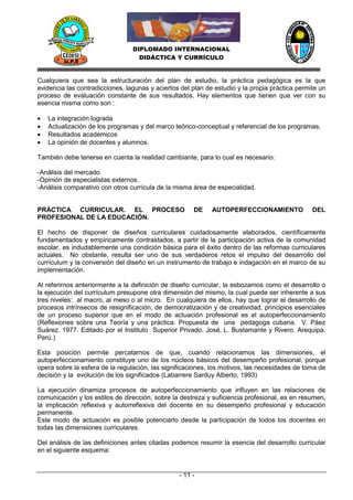 DIPLOMADO INTERNACIONAL
                                   DIDÁCTICA Y CURRÍCULO


Cualquiera que sea la estructuración del plan de estudio, la práctica pedagógica es la que
evidencia las contradicciones, lagunas y aciertos del plan de estudio y la propia práctica permite un
proceso de evaluación constante de sus resultados. Hay elementos que tienen que ver con su
esencia misma como son :

   La integración lograda
   Actualización de los programas y del marco teórico-conceptual y referencial de los programas.
   Resultados académicos
   La opinión de docentes y alumnos.

También debe tenerse en cuenta la realidad cambiante, para lo cual es necesario:

-Análisis del mercado.
-Opinión de especialistas externos.
-Análisis comparativo con otros currícula de la misma área de especialidad.


PRÁCTICA CURRICULAR. EL PROCESO                       DE     AUTOPERFECCIONAMIENTO              DEL
PROFESIONAL DE LA EDUCACIÓN.

El hecho de disponer de diseños curriculares cuidadosamente elaborados, científicamente
fundamentados y empíricamente contrastados, a partir de la participación activa de la comunidad
escolar, es indudablemente una condición básica para el éxito dentro de las reformas curriculares
actuales. No obstante, resulta ser uno de sus verdaderos retos el impulso del desarrollo del
currículum y la conversión del diseño en un instrumento de trabajo e indagación en el marco de su
implementación.

Al referirnos anteriormente a la definición de diseño curricular, la esbozamos como el desarrollo o
la ejecución del currículum presupone otra dimensión del mismo, la cual puede ser inherente a sus
tres niveles: al macro, al meso o al micro. En cualquiera de ellos, hay que lograr el desarrollo de
procesos intrínsecos de resignificación, de democratización y de creatividad, principios esenciales
de un proceso superior que en el modo de actuación profesional es el autoperfeccionamiento
(Reflexiones sobre una Teoría y una práctica. Propuesta de una pedagoga cubana. V. Páez
Suárez. 1977. Editado por el Instituto Superior Privado. José‚ L. Bustamante y Rivero. Arequipa.
Perú.)

Esta posición permite percatarnos de que, cuando relacionamos las dimensiones, el
autoperfeccionamiento constituye uno de los núcleos básicos del desempeño profesional, porque
opera sobre la esfera de la regulación, las significaciones, los motivos, las necesidades de toma de
decisión y la evolución de los significados (Labarrere Sarduy Alberto, 1993)

La ejecución dinamiza procesos de autoperfeccionamiento que influyen en las relaciones de
comunicación y los estilos de dirección, sobre la destreza y suficiencia profesional, es en resumen,
la implicación reflexiva y autorreflexiva del docente en su desempeño profesional y educación
permanente.
Este modo de actuación es posible potenciarlo desde la participación de todos los docentes en
todas las dimensiones curriculares.

Del análisis de las definiciones antes citadas podemos resumir la esencia del desarrollo curricular
en el siguiente esquema:


                                                 - 11 -
 