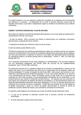 DIPLOMADO INTERNACIONAL
                                   DIDÁCTICA Y CURRÍCULO




Si el perfil mantiene o no una vigencia lo determina el análisis de la existencia de los elementos
que definieron su creación. La elaboración de un perfil no termina entonces cuando este ha
quedado estructurado, pues debe ir adaptándose según se modifican los elementos que lo definen
y alimentan.


DISEÑO Y ESTRUCTURACION DEL PLAN DE ESTUDIO

Para lograr los objetivos del perfil del egresado debe pasarse a una nueva etapa de organización y
estructuración curricular, que incluye:

- El plan de estudio (Plan curricular) que abarca la determinación de contenidos curriculares,
estructuración y organización de los mismos.

- Programas de estudio que conforman cada uno de los cursos.

El plan de estudio puede definirse como:

"El total de experiencias de enseñanza-aprendizaje que deben ser cursados durante una carrera e
involucran la especificación del conjunto de contenidos seleccionados para lograr ciertos objetivos,
así como para estructurar y organizar la manera en que deben ser abordados dichos contenidos,
su importancia relativa y el tiempo previsto para su aprendizaje ". (Arnaz J., 1981. En Frida D¡az
Barriga OB CIT).

"Es el esquema estructurado de las áreas obligatorias y fundamentales y de las áreas optativas
con sus respectivas asignaturas que forman parte del currículo de los establecimientos
educativos". (Ley 115 Feb 1984. Colombia).

Su proyección requiere de un cuidadoso trabajo de la comisión de especialistas a quienes se les
asigna esta labor, por la importancia que tiene para la organización de los aspectos vitales del
proceso pedagógico. El equipo encargado de esta tarea debe velar porque sea funcional, o sea,
responder a las exigencias del modelo del egresado, a la vez, que resulte aplicable en el tiempo y
a las características del alumno. Debe ser flexible, porque el plan base con su estructura de
contenido por años debe ajustarse a las particularidades individuales de los estudiantes y a las
transformaciones que impone el desarrollo científico-técnico. Se requiere que sea coherente, lo
que implica una concepción de sistema de todas las actividades y un aprovechamiento máximo de
todas las potencialidades educativas del proceso pedagógico. A la vez, se requiere eficiencia en la
utilización de los recursos humanos y materiales. El plan debe ser portador de una alta calidad en
la gestión educacional y lograr un mínimo de gastos aprovechando al máximo la planta de
profesores, la base material de estudio y las condiciones concretas de la institución.

En general, puede llegarse a la conclusión que el plan de estudio brinda información sobre:

   Lo que ha de aprender el educando durante todo el proceso concreto de enseñanza-
    aprendizaje.

   El orden propuesto a seguir dentro del proceso.




                                                 -8-
 