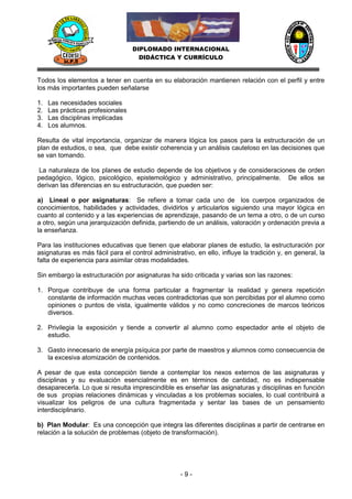 DIPLOMADO INTERNACIONAL
                                     DIDÁCTICA Y CURRÍCULO


Todos los elementos a tener en cuenta en su elaboración mantienen relación con el perfil y entre
los más importantes pueden señalarse

1.   Las necesidades sociales
2.   Las prácticas profesionales
3.   Las disciplinas implicadas
4.   Los alumnos.

Resulta de vital importancia, organizar de manera lógica los pasos para la estructuración de un
plan de estudios, o sea, que debe existir coherencia y un análisis cauteloso en las decisiones que
se van tomando.

La naturaleza de los planes de estudio depende de los objetivos y de consideraciones de orden
pedagógico, lógico, psicológico, epistemológico y administrativo, principalmente. De ellos se
derivan las diferencias en su estructuración, que pueden ser:

a) Lineal o por asignaturas: Se refiere a tomar cada uno de los cuerpos organizados de
conocimientos, habilidades y actividades, dividirlos y articularlos siguiendo una mayor lógica en
cuanto al contenido y a las experiencias de aprendizaje, pasando de un tema a otro, o de un curso
a otro, según una jerarquización definida, partiendo de un análisis, valoración y ordenación previa a
la enseñanza.

Para las instituciones educativas que tienen que elaborar planes de estudio, la estructuración por
asignaturas es más fácil para el control administrativo, en ello, influye la tradición y, en general, la
falta de experiencia para asimilar otras modalidades.

Sin embargo la estructuración por asignaturas ha sido criticada y varias son las razones:

1. Porque contribuye de una forma particular a fragmentar la realidad y genera repetición
   constante de información muchas veces contradictorias que son percibidas por el alumno como
   opiniones o puntos de vista, igualmente válidos y no como concreciones de marcos teóricos
   diversos.

2. Privilegia la exposición y tiende a convertir al alumno como espectador ante el objeto de
   estudio.

3. Gasto innecesario de energía psíquica por parte de maestros y alumnos como consecuencia de
   la excesiva atomización de contenidos.

A pesar de que esta concepción tiende a contemplar los nexos externos de las asignaturas y
disciplinas y su evaluación esencialmente es en términos de cantidad, no es indispensable
desaparecerla. Lo que si resulta imprescindible es enseñar las asignaturas y disciplinas en función
de sus propias relaciones dinámicas y vinculadas a los problemas sociales, lo cual contribuirá a
visualizar los peligros de una cultura fragmentada y sentar las bases de un pensamiento
interdisciplinario.

b) Plan Modular: Es una concepción que integra las diferentes disciplinas a partir de centrarse en
relación a la solución de problemas (objeto de transformación).




                                                   -9-
 