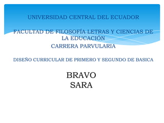 UNIVERSIDAD CENTRAL DEL ECUADOR
FACULTAD DE FILOSOFÍA LETRAS Y CIENCIAS DE
LA EDUCACIÓN
CARRERA PARVULARIA
DISEÑO CURRICULAR DE PRIMERO Y SEGUNDO DE BASICA

BRAVO
SARA

 