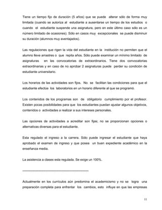 Tiene un tiempo fijo de duración (5 años) que se puede alterar sólo de forma muy
limitada (cuando se autoriza al estudiante a ausentarse un tiempo de los estudios o
cuando el estudiante suspende una asignatura, pero en este último caso sólo es un
número limitado de ocasiones). Sólo en casos muy excepcionales se puede disminuir
su duración (alumnos muy aventajados).
Las regulaciones que rigen la vida del estudiante en la institución no permiten que el
alumno lleve arrastres o que repita años. Sólo puede examinar un mínimo limitado de
asignaturas en las convocatorias de extraordinarios. Tiene dos convocatorias
extraordinarias y en caso de no aprobar 2 asignaturas puede perder su condición de
estudiante universitario.
Los horarios de las actividades son fijos. No se facilitan las condiciones para que el
estudiante efectúe los laboratorios en un horario diferente al que se programó.
Los contenidos de los programas son de obligatorio cumplimiento por el profesor.
Existen pocas posibilidades para que los estudiantes puedan ajustar algunos objetivos,
contenidos o actividades a realizar a sus intereses personales.
Las opciones de actividades a acreditar son fijas; no se proporcionan opciones o
alternativas diversas para el estudiante.
Esta regulado el ingreso a la carrera. Sólo puede ingresar el estudiante que haya
aprobado el examen de ingreso y que posea un buen expediente académico en la
enseñanza media.
La asistencia a clases esta regulada. Se exige un 100%.
--------------------------------------------------------------
Actualmente en los currículos aún predomina el academicismo y no se logra una
preparación completa para enfrentar los cambios, esto influye en que las empresas
11
 
