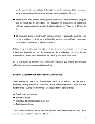 de la planificación premeditada de los objetivos de la actividad. Esta concepción
surge a fines del siglo XIX tomando su mayor auge en los años 30 y 40.
El curriculum como sistema tecnológico de producción. Esta concepción propone
que los resultados del aprendizaje se traduzcan en comportamiento específicos
definidos operacionalmente a partir de objetivos.Surge en E.U.A. en la década del
60.
El currículum como reconstrucción del conocimiento y propuesta acciones. Esto
centra el problema curricular en el análisis dela práctica y la solución de problemas a
partir de una unidad entre la teoría y la práctica.
Estas concepciones han evolucionado con la práctica histórica-concreta del maestro y
a partir del desarrollo de las investigaciones de la didáctica y de otras ciencias
relacionados con ella; como la filosofía, sociología, y psicología, entre otras.
En el curriculum se concreta una concepción didáctica que integra determinados
enfoques, conceptos y experiencias educativas.
BASES Y FUNDAMENTOS TEÓRICOS DEL CURRÍCULO.
Todo análisis de una teoría curricular debe partir de la realidad y en esa realidad
están sus bases y en relación a las bases en que se sostenga el currículo estarán sus
fundamentos. Cuando nos referimos a las bases estamos considerando:
Condiciones económicas
Estructura social
Estructura política (políticas educativas)
Tradiciones culturales
Todos estos elementos en un contexto histórico dado condicionan los fines de la
educación y el modelo de hombre a formar.
13
 