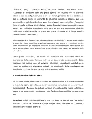 Grundy S. (1987) "Curriculum: Product of praxis. Londres. The Falmer Press."
"...Concebir el curriculum como una praxis significa que muchos tipos de acciones
intervienen en su configuración, que el proceso tiene lugar dentro de unas condiciones
que se configura dentro de un mundo de relaciones culturales y sociales, que esa
construcción no es independiente de quien tiene el poder para contruirla... Necesidad
de un encuadre político y administrativo, reparto de decisiones como complejo proceso
social con múltiples expresiones, pero como tal con una determinada dinámica
políticapara la práctica escolar, ya que es algo que se construye en el tiempo y dentro
de determinadas condiciones... "
Ingrid Gamboa (1993) Guatemala "Una conversación acerca del currículos". "....estudiar el plan nacional
de desarrollo, planes sectoriales, las políticas educativas a nivel nacional e institucional, permitirá
contar con información que interpretada pueda dar al curriculum las orientaciones claves respecto a lo
que el país necesita en cuanto a formación de recursos humanos que puedan ser preparados en la
universidad..."
Como puede observarse, las bases del curriculum son concebidas como las
aspiraciones de formación humana dentro de un determinado contexto social. Estas
posiciones nos indican que el proyecto educativo en cualquier sociedad no es
neutro, es precisamente el proyecto cultural y de socialización de la escuela para sus
estudiantes porlo que tiene un carácter eminentemente clasista.
FUNDAMENTOS CURRICULARES.
Se conciben como fundamentos el sistema de conocimientos que permite interpretar
la realidad y operar con ella para tomar decisiones curriculares en un determinado
contexto social. No todos los autores coinciden en establecer los mismo criterios en
cuanto a los fundamentos curriculares. Los fundamentos esenciales que asumimos
son:
Filosóficos: Brinda una concepción de la vida y un ideal de hombre que se quiera
alcanzar, orienta la finalidad educativa. Influyen en su concreción las corrientes y
tendencias presentes en cuanto a:
15
 