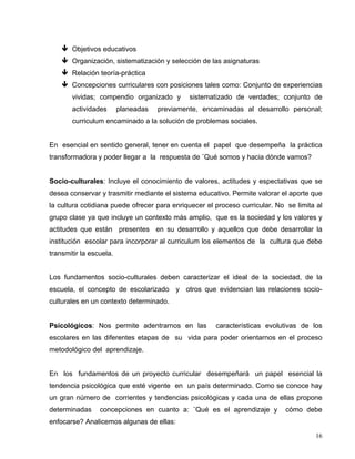 Objetivos educativos
Organización, sistematización y selección de las asignaturas
Relación teoría-práctica
Concepciones curriculares con posiciones tales como: Conjunto de experiencias
vividas; compendio organizado y sistematizado de verdades; conjunto de
actividades planeadas previamente, encaminadas al desarrollo personal;
curriculum encaminado a la solución de problemas sociales.
En esencial en sentido general, tener en cuenta el papel que desempeña la práctica
transformadora y poder llegar a la respuesta de ¨Qué somos y hacia dónde vamos?
Socio-culturales: Incluye el conocimiento de valores, actitudes y espectativas que se
desea conservar y trasmitir mediante el sistema educativo. Permite valorar el aporte que
la cultura cotidiana puede ofrecer para enriquecer el proceso curricular. No se limita al
grupo clase ya que incluye un contexto más amplio, que es la sociedad y los valores y
actitudes que están presentes en su desarrollo y aquellos que debe desarrollar la
institución escolar para incorporar al curriculum los elementos de la cultura que debe
transmitir la escuela.
Los fundamentos socio-culturales deben caracterizar el ideal de la sociedad, de la
escuela, el concepto de escolarizado y otros que evidencian las relaciones socio-
culturales en un contexto determinado.
Psicológicos: Nos permite adentrarnos en las características evolutivas de los
escolares en las diferentes etapas de su vida para poder orientarnos en el proceso
metodológico del aprendizaje.
En los fundamentos de un proyecto curricular desempeñará un papel esencial la
tendencia psicológica que esté vigente en un país determinado. Como se conoce hay
un gran número de corrientes y tendencias psicológicas y cada una de ellas propone
determinadas concepciones en cuanto a: ¨Qué es el aprendizaje y cómo debe
enfocarse? Analicemos algunas de ellas:
16
 