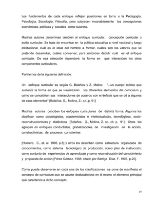Los fundamentos de cada enfoque reflejan posiciones en torno a la Pedagogía,
Psicología, Sociología, Filosofía, pero subyacen invariablemente las concepciones
económicas, políticas y sociales como sustrato.
Muchos autores denominan también al enfoque curricular, concepción curricular o
estilo curricular. Se trata de encontrar en la política educativa a nivel nacional y luego
institucional, cuál es el ideal del hombre a formar, cuáles son los valores que se
pretende desarrollar, cuáles conservar, para entonces decidir cuál es el enfoque
curricular. De esa selección dependerá la forma en que interactúen los otros
componentes curriculares.
Partiremos de la siguiente definición:
Un enfoque curricular es según G. Bolaños y Z. Molina "...un cuerpo teórico que
sustenta la forma en que se visualizarán los diferentes elementos del curriculum y
cómo se concebirán sus interacciones de acuerdo con el énfasis que se dé a algunos
de esos elementos" [Bolaños, G., Molina, Z.; s.f.,p. 91]
Muchos autores conciben los enfoques curriculares de distinta forma. Algunos los
clasifican como psicologistas, academicistas e intelectualistas, tecnológicos, socio-
reconstruccionistas y dialécticos [Bolaños, G., Molina, Z. op. cit. p. 91]. Otros los
agrupan en enfoques conductistas, globalizadores, de investigación en la acción,
constructivistas, de procesos conscientes
[Homero, C., et. al. 1995, p.6] y otros los describen como estructura organizada de
conocimientos, como sistema tecnológico de producción, como plan de instrucción,
como conjunto de experiencias de aprendizaje y como reconstrucción del conocimiento
y propuesta de acción [Pérez Gómez, 1988; citado por Barriga Díaz, F. 1993, p.20].
Como puede observarse en cada una de las clasificaciones se pone de manifiesto el
concepto de curriculum que se asume destacándose en el mismo el elemento principal
que caracteriza a dicho concepto.
19
 