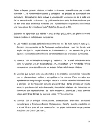 Estos enfoques generan distintos modelos curriculares, entendiéndose por modelo
curricular "... la representación gráfica y conceptual del proceso de planificación del
curriculum. Conceptual en tanto incluye la visualización teórica que se da a cada uno
de los elementos del curriculum (...) y gráfica en tanto muestra las interrelaciones que
se dan entre esos elementos mediante una representación esquemática que ofrece
una visión global del modelo curricular" [Bolaños, G., op.cit. p. 95].
Siguiendo la agrupación que realiza F. Díaz Barriga [1993,op.cit.] se plantean cuatro
tipos de modelos o metodologías curriculares:
1) Los modelos clásicos, considerándose entre ellos los de R.W. Tyler; H. Taba y M.
Johnson representantes de la Pedagogía norteamericana, que han tenido una
amplia divulgación especialmente en Latinoamérica y han servido de guía a
algunos especialistas del continente para la realización de propuestas curriculares.
2) Modelos con un enfoque tecnológico y sistémico, de autores latinoamericanos
como R. Glazman y M. D. Ibarola (1979); J.A. Arnaz (1991 ) y V. Arredondo (1983 )
considerados como seguidores de los autores de las metodologías clásicas.
3) Modelos que surgen como una alternativa a los modelos conductistas realizando
con un planteamiento crítico y sociopolítico a los mismos. Estos modelos son
representantes del paradigma ecológico desde el punto de vista educativo centrando
la atención en la interacción contexto-grupo-individuo dando primacía al vínculo
estrecho que debe existir entre la escuela y la sociedad a la hora de determinar un
curriculum. Son representantes de estos modelos L. Stenhouse (1996); Schwab
(citado por F.Díaz Barriga ) y Guevara Niebla (1976), entre otros.
4) Modelos con un enfoque constructivista, destacándose entre ellos el modelo
curricular para la Enseñanza Básica Obligatoria de España puesto en práctica en
la actual década y en el que desempeñan un papel fundamental las propuestas
realizadas por César Coll (1991).
20
 