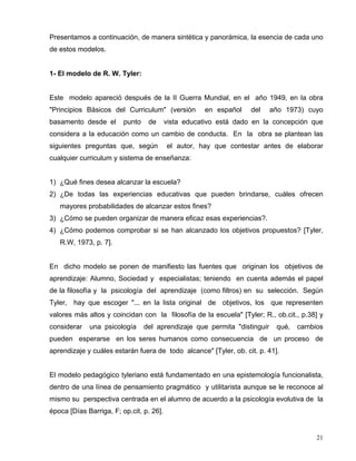 Presentamos a continuación, de manera sintética y panorámica, la esencia de cada uno
de estos modelos.
1- El modelo de R. W. Tyler:
Este modelo apareció después de la II Guerra Mundial, en el año 1949, en la obra
"Principios Básicos del Curriculum" (versión en español del año 1973) cuyo
basamento desde el punto de vista educativo está dado en la concepción que
considera a la educación como un cambio de conducta. En la obra se plantean las
siguientes preguntas que, según el autor, hay que contestar antes de elaborar
cualquier curriculum y sistema de enseñanza:
1) ¿Qué fines desea alcanzar la escuela?
2) ¿De todas las experiencias educativas que pueden brindarse, cuáles ofrecen
mayores probabilidades de alcanzar estos fines?
3) ¿Cómo se pueden organizar de manera eficaz esas experiencias?.
4) ¿Cómo podemos comprobar si se han alcanzado los objetivos propuestos? [Tyler,
R.W, 1973, p. 7].
En dicho modelo se ponen de manifiesto las fuentes que originan los objetivos de
aprendizaje: Alumno, Sociedad y especialistas; teniendo en cuenta además el papel
de la filosofía y la psicología del aprendizaje (como filtros) en su selección. Según
Tyler, hay que escoger "... en la lista original de objetivos, los que representen
valores más altos y coincidan con la filosofía de la escuela" [Tyler; R., ob.cit., p.38] y
considerar una psicología del aprendizaje que permita "distinguir qué‚ cambios
pueden esperarse en los seres humanos como consecuencia de un proceso de
aprendizaje y cuáles estarán fuera de todo alcance" [Tyler, ob. cit. p. 41].
El modelo pedagógico tyleriano está fundamentado en una epistemología funcionalista,
dentro de una línea de pensamiento pragmático y utilitarista aunque se le reconoce al
mismo su perspectiva centrada en el alumno de acuerdo a la psicología evolutiva de la
época [Días Barriga, F; op.cit. p. 26].
21
 