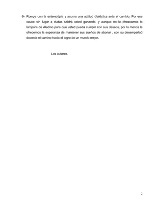 6- Rompa con la estereotipia y asuma una actitud dialéctica ante el cambio. Por ese
cauce sin lugar a dudas saldrá usted ganando, y aunque no le ofrezcamos la
lámpara de Aladino para que usted pueda cumplir con sus deseos, por lo menos le
ofrecemos la esperanza de mantener sus sueños de abonar , con su desempeño0
docente el camino hacia el logro de un mundo mejor.
Los autores.
2
 