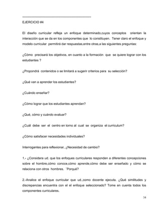 -----------------------------------------------------------------
EJERCICIO #4
El diseño curricular refleja un enfoque determinado,cuyos conceptos orientan la
interacción que se da en los componentes que lo constituyen. Tener claro el enfoque y
modelo curricular permitirá dar respuestas,entre otras,a las siguientes preguntas:
¿Cómo precisará los objetivos, en cuanto a la formación que se quiere lograr con los
estudiantes ?
¿Propondrá contenidos o se limitará a sugerir criterios para su selección?
¿Qué van a aprender los estudiantes?
¿Cuándo enseñar?
¿Cómo lograr que los estudiantes aprendan?
¿Qué, cómo y cuándo evaluar?
¿Cuál debe ser el centro en torno al cual se organiza el curriculum?
¿Cómo satisfacer necesidades individuales?
Interrogantes para reflexionar, ¿Necesidad de cambio?
1.- ¿Considera ud. que los enfoques curriculares responden a diferentes concepciones
sobre el hombre,cómo conoce,cómo aprende,cómo debe ser enseñado y cómo se
relaciona con otros hombres. ¨Porqué?
2.-Analice el enfoque curricular que ud.,como docente ejecuta. ¿Qué similitudes y
discrepancias encuentra con el el enfoque seleccionado? Tome en cuenta todos los
componentes curriculares.
34
 