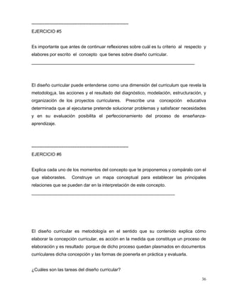 -----------------------------------------------------------------
EJERCICIO #5
Es importante que antes de continuar reflexiones sobre cuál es tu criterio al respecto y
elabores por escrito el concepto que tienes sobre diseño curricular.
__________________________________________________________________
El diseño curricular puede entenderse como una dimensión del curriculum que revela la
metodolog¡a, las acciones y el resultado del diagnóstico, modelación, estructuración, y
organización de los proyectos curriculares. Prescribe una concepción educativa
determinada que al ejecutarse pretende solucionar problemas y satisfacer necesidades
y en su evaluación posibilita el perfeccionamiento del proceso de enseñanza-
aprendizaje.
-----------------------------------------------------------------
EJERCICIO #6
Explica cada uno de los momentos del concepto que te proponemos y compáralo con el
que elaborastes. Construye un mapa conceptual para establecer las principales
relaciones que se pueden dar en la interpretación de este concepto.
__________________________________________________________
El diseño curricular es metodología en el sentido que su contenido explica cómo
elaborar la concepción curricular, es acción en la medida que constituye un proceso de
elaboración y es resultado porque de dicho proceso quedan plasmados en documentos
curriculares dicha concepción y las formas de poenerla en práctica y evaluarla.
¿Cuáles son las tareas del diseño curricular?
36
 