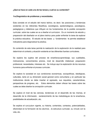¿Qué se hace en cada una de las tareas y cuál es su contenido?
1ra.Diagnóstico de problemas y necesidades.
Esta consiste en el estudio del marco teórico, es decir, las posiciones y tendencias
existentes en los referentes filosóficos, sociológicos, epistemológicos, psicológicos,
pedagógicos y didácticos que influyen en los fundamentos de la posible concepción
curricular, sobre las cuales se va a diseñar el currículum. Es un momento de estudio y
preparación del diseñador en el plano teórico para poder enfrentar la tarea de explorar
la práctica educativa. El estudio de las bases y fundamentos le permite establecer
indicadores para diagnosticar la práctica.
Es contenido de esta tarea permite la realización de la exploración de la realidad para
determinar el contexto y situación existente en las diferentes fuentes curriculares.
Se explora los sujetos del proceso de enseñanza-aprendizaje, sus cualidades,
motivaciones, conocimientos previos, nivel de desarrollo intelectual, preparación
profesional, necesidades, intereses etc. Se incluye aquí la exploración de los recursos
humanos para enfrentar el proceso curricular.
Se explora la sociedad en sus condiciones econ¢micas, sociopolíticas, ideológicas,
culturales, tanto en su dimensión social general como comunitaria y en particular las
instituciones donde se debe insertar el egresado, sus requisitos, características,
perspectivas de progreso, etc. Estos elementos deben ofrecer las bases sobre las
cuales se debe diseñar la concepción curricular.
Se explora el nivel de las ciencias, tendencias en el desarrollo de las mismas, el
desarrollo de la informaci¢n, esclarecimiento de las metodolog¡as de la enseñanza,
posibilidades de actualización, etc.
Se explora el curr¡culum vigente, su historia, contenidos, contextos, potencialidades,
efectividad en la formación de los alumnos , la estructura curricular, su vínculo con la
vida, etc.
38
 