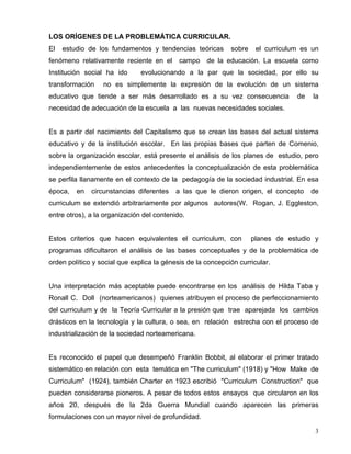 LOS ORÍGENES DE LA PROBLEMÁTICA CURRICULAR.
El estudio de los fundamentos y tendencias teóricas sobre el curriculum es un
fenómeno relativamente reciente en el campo de la educación. La escuela como
Institución social ha ido evolucionando a la par que la sociedad, por ello su
transformación no es simplemente la expresión de la evolución de un sistema
educativo que tiende a ser más desarrollado es a su vez consecuencia de la
necesidad de adecuación de la escuela a las nuevas necesidades sociales.
Es a partir del nacimiento del Capitalismo que se crean las bases del actual sistema
educativo y de la institución escolar. En las propias bases que parten de Comenio,
sobre la organización escolar, está presente el análisis de los planes de estudio, pero
independientemente de estos antecedentes la conceptualización de esta problemática
se perfila llanamente en el contexto de la pedagogía de la sociedad industrial. En esa
época, en circunstancias diferentes a las que le dieron origen, el concepto de
curriculum se extendió arbitrariamente por algunos autores(W. Rogan, J. Eggleston,
entre otros), a la organización del contenido.
Estos criterios que hacen equivalentes el curriculum, con planes de estudio y
programas dificultaron el análisis de las bases conceptuales y de la problemática de
orden político y social que explica la génesis de la concepción curricular.
Una interpretación más aceptable puede encontrarse en los análisis de Hilda Taba y
Ronall C. Doll (norteamericanos) quienes atribuyen el proceso de perfeccionamiento
del curriculum y de la Teoría Curricular a la presión que trae aparejada los cambios
drásticos en la tecnología y la cultura, o sea, en relación estrecha con el proceso de
industrialización de la sociedad norteamericana.
Es reconocido el papel que desempeñó Franklin Bobbit, al elaborar el primer tratado
sistemático en relación con esta temática en "The curriculum" (1918) y "How Make de
Curriculum" (1924), también Charter en 1923 escribió "Curriculum Construction" que
pueden considerarse pioneros. A pesar de todos estos ensayos que circularon en los
años 20, después de la 2da Guerra Mundial cuando aparecen las primeras
formulaciones con un mayor nivel de profundidad.
3
 