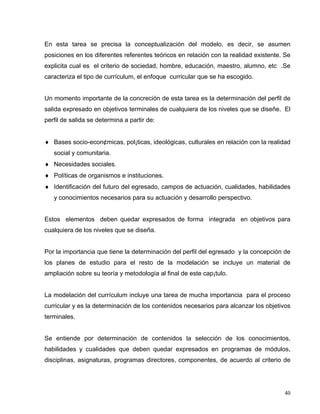 En esta tarea se precisa la conceptualización del modelo, es decir, se asumen
posiciones en los diferentes referentes teóricos en relación con la realidad existente. Se
explicita cual es el criterio de sociedad, hombre, educación, maestro, alumno, etc .Se
caracteriza el tipo de currículum, el enfoque curricular que se ha escogido.
Un momento importante de la concreción de esta tarea es la determinación del perfil de
salida expresado en objetivos terminales de cualquiera de los niveles que se diseñe. El
perfil de salida se determina a partir de:
♦ Bases socio-econ¢micas, pol¡ticas, ideológicas, culturales en relación con la realidad
social y comunitaria.
♦ Necesidades sociales.
♦ Políticas de organismos e instituciones.
♦ Identificación del futuro del egresado, campos de actuación, cualidades, habilidades
y conocimientos necesarios para su actuación y desarrollo perspectivo.
Estos elementos deben quedar expresados de forma integrada en objetivos para
cualquiera de los niveles que se diseña.
Por la importancia que tiene la determinación del perfil del egresado y la concepción de
los planes de estudio para el resto de la modelación se incluye un material de
ampliación sobre su teoría y metodología al final de este cap¡tulo.
La modelación del currículum incluye una tarea de mucha importancia para el proceso
curricular y es la determinación de los contenidos necesarios para alcanzar los objetivos
terminales.
Se entiende por determinación de contenidos la selección de los conocimientos,
habilidades y cualidades que deben quedar expresados en programas de módulos,
disciplinas, asignaturas, programas directores, componentes, de acuerdo al criterio de
40
 
