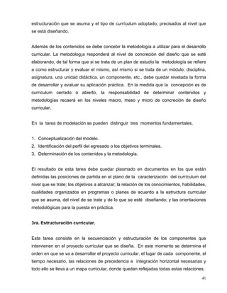 estructuración que se asuma y el tipo de currículum adoptado, precisados al nivel que
se está diseñando.
Además de los contenidos se debe concebir la metodología a utilizar para el desarrollo
curricular. La metodolog¡a responderá al nivel de concreción del diseño que se esté
elaborando, de tal forma que si se trata de un plan de estudio la metodología se refiere
a como estructurar y evaluar el mismo, así mismo si se trata de un módulo, disciplina,
asignatura, una unidad didáctica, un componente, etc., debe quedar revelada la forma
de desarrollar y evaluar su aplicación práctica. En la medida que la concepción es de
currículum cerrado o abierto, la responsabilidad de determinar contenidos y
metodologías recaerá en los niveles macro, meso y micro de concreción de diseño
curricular.
En la tarea de modelación se pueden distinguir tres momentos fundamentales.
1. Conceptualización del modelo.
2. Identificación del perfil del egresado o los objetivos terminales.
3. Determinación de los contenidos y la metodología.
El resultado de esta tarea debe quedar plasmado en documentos en los que están
definidas las posiciones de partida en el plano de la caracterización del currículum del
nivel que se trate; los objetivos a alcanzar; la relación de los conocimientos, habilidades,
cualidades organizados en programas o planes de acuerdo a la estructura curricular
que se asuma, del nivel de se trate y de lo que se esté diseñando; y las orientaciones
metodológicas para la puesta en práctica.
3ra. Estructuración curricular.
Esta tarea consiste en la secuenciación y estructuración de los componentes que
intervienen en el proyecto curricular que se diseña. En este momento se determina el
orden en que se va a desarrollar el proyecto curricular, el lugar de cada componente, el
tiempo necesario, las relaciones de precedencia e integración horizontal necesarias y
todo ello se lleva a un mapa curricular, donde quedan reflejadas todas estas relaciones.
41
 