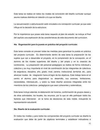 Esta tarea se realiza en todos los niveles de concreción del diseño curricular aunque
asume matices distintos en relación a lo que se diseña.
La secuenciación o estructuración está vinculada a la concepción curricular ya que esta
influye en la decisión de la estructura.
Por la importancia que posee esta tarea respecto al plan de estudio, se incluye al final
del capítulo una explicación de las características de este documento del currículum.
4ta. Organización para la puesta en práctica del proyecto curricular.
Esta tarea consiste en preveer todas las medidas para garantizar la puesta en práctica
del proyecto curricular. Es determinante dentro de esta tarea la preparación de los
sujetos que van a desarrollar el proyecto, en la comprensión de la concepción, en el
dominio de los niveles superiores del diseño y del propio y en la creación de
condiciones. La preparación del personal pedagógico se realiza de forma individual y
colectiva y es muy importante el nivel de coordinación de los integrantes de colectivos
de asignatura, disciplina, año, grado, nivel, carrera, institucional, territorial, etc., para
alcanzar niveles de integración hacia el logro de los objetivos. Este trabajo tiene en el
centro al alumno para diagnosticar su desarrollo, sus avances, limitaciones,
necesidades, intereses,etc., y sobre su base diseñar acciones integradas entre los
miembros de los colectivos pedagógicos que sean coherentes y sistemáticas.
Esta tarea incluye además, la elaboración de horarios, conformación de grupos clases y
de otras actividades, los locales, los recursos, por lo que en ella participan todos los
factores que intervienen en la toma de decisiones de esta índole, incluyendo la
representación estudiantil.
5ta. Diseño de la evaluación curricular.
En todos los niveles y para todos los componentes del proyecto curricular se diseña la
evaluación que debe de partir de objetivos terminales y establecer indicadores e
42
 