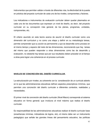 instrumentos que permitan validar a través de diferentes vías, la efectividad de la puesta
en práctica del proyecto curricular de cada uno de los niveles, componentes y factores.
Los indicadores e instrumentos de evaluación curricular deben quedar plasmados en
cada una de los documentos que expresan un nivel de diseño, es decir, del proyecto
curricular en su concepción más general, de los planes, programas, unidades,
componentes, etc.
El criterio asumido en esta teoría acerca de asumir el diseño curricular como una
dimensión del currículum y no como una etapa y definir en su metodología tareas,
permite comprender que su acción es permanente y que se desarrolla como proceso en
el mismo tiempo y espacio del resto de las dimensiones, reconociendo que hay tareas
del mismo que pueden responder a otras dimensiones como las de desarrollo y
evaluación, no obstante hay tareas que por sus resultados deben preceder en el tiempo
a otras para lograr una coherencia en el proceso curricular.
NIVELES DE CONCRECIÓN DEL DISEÑO CURRICULAR.
La estructuración por niveles ,es coherente con la consideración de un curriculo abierto
en lo que las administraciones educativas definan aspectos prescriptivos mínimos, que
permitan una concreción del diseño curricular a diferentes contextos, realidades y
necesidades.
El primer nivel de concreción del diseño curricular (Nivel Macro) corresponde al sistema
educativo en forma general; que involucra al nivel máximo que realiza el diseño
curricular.
Es responsabilidad de las administraciones educativas realizar el diseño curricular base
(enseñanzas mínimas, indicadores de logros, etc), el mismo debe ser un instrumento
pedagógico que señale las grandes líneas del pensamiento educativo, las políticas
43
 