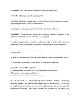 Polivalencia: Es la capacidad de conducción adaptación y flexibilidad.
Eficiencia: Diseño, presupuesto, costo y control.
Estrategia: Capacidad para participar, generar situaciones organizativas dentro de un
proceso de permanente cambio y transformación.
Actualización: Autonomía para el manejo de las tecnologías modernas.
Estabilidad: Preparación para transitar por diferentes situaciones producto de los
cambios y transformaciones sin apartarse de los objetivos.
Todas las características y principios señalados contribuyen a elevar los niveles de
desempeño y por consiguiente la proyección hacia el futuro en el perfil del egresado.
-----------------------------------------------------------------
EJERCICIO #7
1-. Analiza si en las etapas planteadas están presentes las características de un perfil.
2-. Demuestra si el perfil de la carrera o nivel de enseñanza que trabajas:
a) Tiene las características señaladas.
b) Tiene otras características o principios no señalados anteriormente.
c) Tiene contradicciones con lo planteado.
-----------------------------------------------------------------
Una vez que el perfil se ha estructurado necesita ser ejecutado y validado. Este se crea
para darle solución a una serie de necesidades que la práctica plantea, por lo cual parte
de un objeto que se relaciona con uno o más problemas, que son los que crean las
necesidades señaladas. Pero estas cambian con el transcurso del tiempo, las
48
 