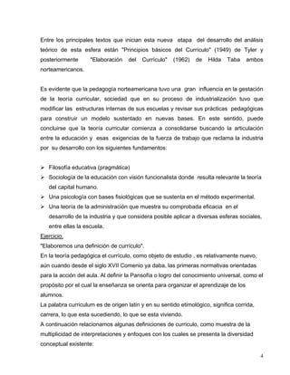 Entre los principales textos que inician esta nueva etapa del desarrollo del análisis
teórico de esta esfera están "Principios básicos del Currículo" (1949) de Tyler y
posteriormente "Elaboración del Currículo" (1962) de Hilda Taba ambos
norteamericanos.
Es evidente que la pedagogía norteamericana tuvo una gran influencia en la gestación
de la teoría curricular, sociedad que en su proceso de industrialización tuvo que
modificar las estructuras internas de sus escuelas y revisar sus prácticas pedagógicas
para construir un modelo sustentado en nuevas bases. En este sentido, puede
concluirse que la teoría curricular comienza a consolidarse buscando la articulación
entre la educación y esas exigencias de la fuerza de trabajo que reclama la industria
por su desarrollo con los siguientes fundamentos:
Filosofía educativa (pragmática)
Sociología de la educación con visión funcionalista donde resulta relevante la teoría
del capital humano.
Una psicología con bases fisiológicas que se sustenta en el método experimental.
Una teoría de la administración que muestra su comprobada eficacia en el
desarrollo de la industria y que considera posible aplicar a diversas esferas sociales,
entre ellas la escuela.
Ejercicio.
"Elaboremos una definición de currículo".
En la teoría pedagógica el currículo, como objeto de estudio , es relativamente nuevo,
aún cuando desde el siglo XVII Comenio ya daba, las primeras normativas orientadas
para la acción del aula. Al definir la Pansofía o logro del conocimiento universal, como el
propósito por el cual la enseñanza se orienta para organizar el aprendizaje de los
alumnos.
La palabra curriculum es de origen latin y en su sentido etimológico, significa corrida,
carrera, lo que esta sucediendo, lo que se esta viviendo.
A continuación relacionamos algunas definiciones de curriculo, como muestra de la
multiplicidad de interpretaciones y enfoques con los cuales se presenta la diversidad
conceptual existente:
4
 