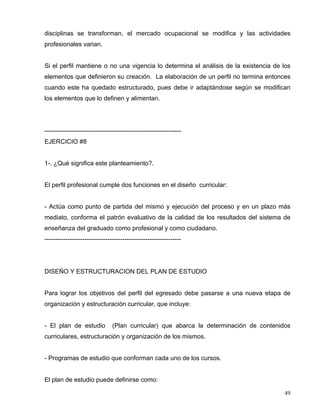 disciplinas se transforman, el mercado ocupacional se modifica y las actividades
profesionales varian.
Si el perfil mantiene o no una vigencia lo determina el análisis de la existencia de los
elementos que definieron su creación. La elaboración de un perfil no termina entonces
cuando este ha quedado estructurado, pues debe ir adaptándose según se modifican
los elementos que lo definen y alimentan.
-----------------------------------------------------------------
EJERCICIO #8
1-. ¿Qué significa este planteamiento?.
El perfil profesional cumple dos funciones en el diseño curricular:
- Actúa como punto de partida del mismo y ejecución del proceso y en un plazo más
mediato, conforma el patrón evaluativo de la calidad de los resultados del sistema de
enseñanza del graduado como profesional y como ciudadano.
-----------------------------------------------------------------
DISEÑO Y ESTRUCTURACION DEL PLAN DE ESTUDIO
Para lograr los objetivos del perfil del egresado debe pasarse a una nueva etapa de
organización y estructuración curricular, que incluye:
- El plan de estudio (Plan curricular) que abarca la determinación de contenidos
curriculares, estructuración y organización de los mismos.
- Programas de estudio que conforman cada uno de los cursos.
El plan de estudio puede definirse como:
49
 