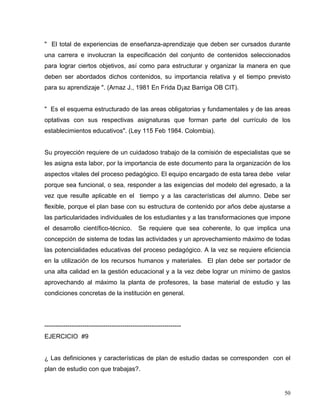 " El total de experiencias de enseñanza-aprendizaje que deben ser cursados durante
una carrera e involucran la especificación del conjunto de contenidos seleccionados
para lograr ciertos objetivos, así como para estructurar y organizar la manera en que
deben ser abordados dichos contenidos, su importancia relativa y el tiempo previsto
para su aprendizaje ". (Arnaz J., 1981 En Frida D¡az Barriga OB CIT).
" Es el esquema estructurado de las areas obligatorias y fundamentales y de las areas
optativas con sus respectivas asignaturas que forman parte del currículo de los
establecimientos educativos". (Ley 115 Feb 1984. Colombia).
Su proyección requiere de un cuidadoso trabajo de la comisión de especialistas que se
les asigna esta labor, por la importancia de este documento para la organización de los
aspectos vitales del proceso pedagógico. El equipo encargado de esta tarea debe velar
porque sea funcional, o sea, responder a las exigencias del modelo del egresado, a la
vez que resulte aplicable en el tiempo y a las características del alumno. Debe ser
flexible, porque el plan base con su estructura de contenido por años debe ajustarse a
las particularidades individuales de los estudiantes y a las transformaciones que impone
el desarrollo científico-técnico. Se requiere que sea coherente, lo que implica una
concepción de sistema de todas las actividades y un aprovechamiento máximo de todas
las potencialidades educativas del proceso pedagógico. A la vez se requiere eficiencia
en la utilización de los recursos humanos y materiales. El plan debe ser portador de
una alta calidad en la gestión educacional y a la vez debe lograr un mínimo de gastos
aprovechando al máximo la planta de profesores, la base material de estudio y las
condiciones concretas de la institución en general.
-----------------------------------------------------------------
EJERCICIO #9
¿ Las definiciones y características de plan de estudio dadas se corresponden con el
plan de estudio con que trabajas?.
50
 