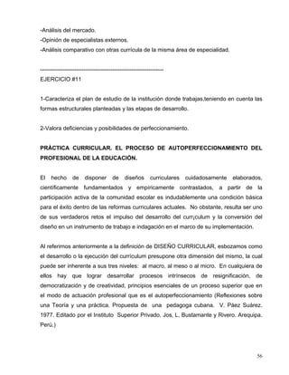 -Análisis del mercado.
-Opinión de especialistas externos.
-Análisis comparativo con otras currícula de la misma área de especialidad.
-----------------------------------------------------------------
EJERCICIO #11
1-Caracteriza el plan de estudio de la institución donde trabajas,teniendo en cuenta las
formas estructurales planteadas y las etapas de desarrollo.
2-Valora deficiencias y posibilidades de perfeccionamiento.
PRÁCTICA CURRICULAR. EL PROCESO DE AUTOPERFECCIONAMIENTO DEL
PROFESIONAL DE LA EDUCACIÓN.
El hecho de disponer de diseños curriculares cuidadosamente elaborados,
científicamente fundamentados y empíricamente contrastados, a partir de la
participación activa de la comunidad escolar es indudablemente una condición básica
para el éxito dentro de las reformas curriculares actuales. No obstante, resulta ser uno
de sus verdaderos retos el impulso del desarrollo del curr¡culum y la conversión del
diseño en un instrumento de trabajo e indagación en el marco de su implementación.
Al referirnos anteriormente a la definición de DISEÑO CURRICULAR, esbozamos como
el desarrollo o la ejecución del currículum presupone otra dimensión del mismo, la cual
puede ser inherente a sus tres niveles: al macro, al meso o al micro. En cualquiera de
ellos hay que lograr desarrollar procesos intrínsecos de resignificación, de
democratización y de creatividad, principios esenciales de un proceso superior que en
el modo de actuación profesional que es el autoperfeccionamiento (Reflexiones sobre
una Teoría y una práctica. Propuesta de una pedagoga cubana. V. Páez Suárez.
1977. Editado por el Instituto Superior Privado. Jos‚ L. Bustamante y Rivero. Arequipa.
Perú.)
56
 