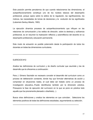 Esta posición permite percatarnos de que cuando relacionamos las dimensiones, el
autoperfeccionamiento constituye uno de los núcleos básicos del desempeño
profesional, porque opera sobre la esfera de la regulación, las significaciones, los
motivos, las necesidades de tomas de decisiones y la evolución de los significados
(Labarrere Sarduy Alberto, 1993)
La ejecución dinamiza procesos de autoperfeccionamiento que influyen en las
relaciones de comunicación y los estilos de dirección, sobre la destreza y suficiencia
profesional, es en resumen la implicación reflexiva y autorreflexiva del docente en su
desempeño profesional y educación permanente.
Este modo de actuación es posible potenciarlo desde la participación de todos los
docentes en todas las dimensiones curriculares.
_________________________________________________________________
EJERCICIO #12
Analiza las definiciones de currículum y de diseño curricular que asumiste y las de
desarrollo que te ofrecemos a continuación:
Para J. Gimeno Sacristán es necesario concebir el desarrollo del currículum como un
proceso de deliberación constante, donde hay que formular alternativas de acción y
comprobar en situaciones reales, el cual debe ser tratado como un proceso de
investigación educativa...Puede identificarse también por la dimensión práctica.
Presupone la fase de ejecución del currículum en la que se pone en práctica todo
aquello que fue previamente planeado o diseñado(...).
Busca otras definiciones y analiza los elementos en que coincidan. Selecciona los
elementos positivos de todas las definiciones estudiadas, argumentando su selección.
_________________________________________________________________
57
 