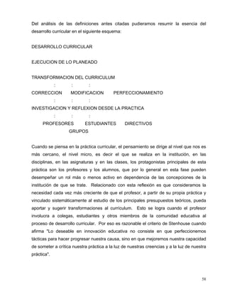 Del análisis de las definiciones antes citadas pudieramos resumir la esencia del
desarrollo curricular en el siguiente esquema:
DESARROLLO CURRICULAR
EJECUCION DE LO PLANEADO
TRANSFORMACION DEL CURRICULUM
: : :
CORRECCION MODIFICACION PERFECCIONAMIENTO
: : :
INVESTIGACION Y REFLEXION DESDE LA PRACTICA
: : :
PROFESORES ESTUDIANTES DIRECTIVOS
GRUPOS
Cuando se piensa en la práctica curricular, el pensamiento se dirige al nivel que nos es
más cercano, el nivel micro, es decir el que se realiza en la institución, en las
disciplinas, en las asignaturas y en las clases, los protagonistas principales de esta
práctica son los profesores y los alumnos, que por lo general en esta fase pueden
desempeñar un rol más o menos activo en dependencia de las concepciones de la
institución de que se trate. Relacionado con esta reflexión es que consideramos la
necesidad cada vez más creciente de que el profesor, a partir de su propia práctica y
vinculado sistemáticamente al estudio de los principales presupuestos teóricos, pueda
aportar y sugerir transformaciones al currículum. Esto se logra cuando el profesor
involucra a colegas, estudiantes y otros miembros de la comunidad educativa al
proceso de desarrollo curricular. Por eso es razonable el criterio de Stenhouse cuando
afirma "Lo deseable en innovación educativa no consiste en que perfeccionemos
tácticas para hacer progresar nuestra causa, sino en que mejoremos nuestra capacidad
de someter a crítica nuestra práctica a la luz de nuestras creencias y a la luz de nuestra
práctica".
58
 