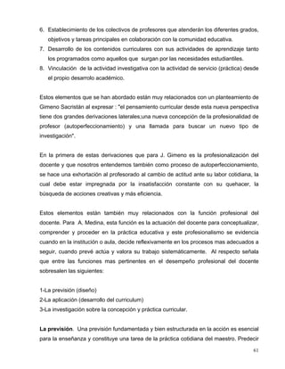6. Establecimiento de los colectivos de profesores que atenderán los diferentes grados,
objetivos y tareas principales en colaboración con la comunidad educativa.
7. Desarrollo de los contenidos curriculares con sus actividades de aprendizaje tanto
los programados como aquellos que surgan por las necesidades estudiantiles.
8. Vinculación de la actividad investigativa con la actividad de servicio (práctica) desde
el propio desarrolo académico.
Estos elementos que se han abordado están muy relacionados con un planteamiento de
Gimeno Sacristán al expresar : "el pensamiento curricular desde esta nueva perspectiva
tiene dos grandes derivaciones laterales;una nueva concepción de la profesionalidad de
profesor (autoperfeccionamiento) y una llamada para buscar un nuevo tipo de
investigación".
En la primera de estas derivaciones que para J. Gimeno es la profesionalización del
docente y que nosotros entendemos también como proceso de autoperfeccionamiento,
se hace una exhortación al profesorado al cambio de actitud ante su labor cotidiana, la
cual debe estar impregnada por la insatisfacción constante con su quehacer, la
búsqueda de acciones creativas y más eficiencia.
Estos elementos están también muy relacionados con la función profesional del
docente. Para A. Medina, esta función es la actuación del docente para conceptualizar,
comprender y proceder en la práctica educativa y este profesionalismo se evidencia
cuando en la institución o aula, decide reflexivamente en los procesos mas adecuados a
seguir, cuando prevé actúa y valora su trabajo sistemáticamente. Al respecto señala
que entre las funciones mas pertinentes en el desempeño profesional del docente
sobresalen las siguientes:
1-La previsión (diseño)
2-La aplicación (desarrollo del curriculum)
3-La investigación sobre la concepción y práctica curricular.
La previsión. Una previsión fundamentada y bien estructurada en la acción es esencial
para la enseñanza y constituye una tarea de la práctica cotidiana del maestro. Predecir
61
 