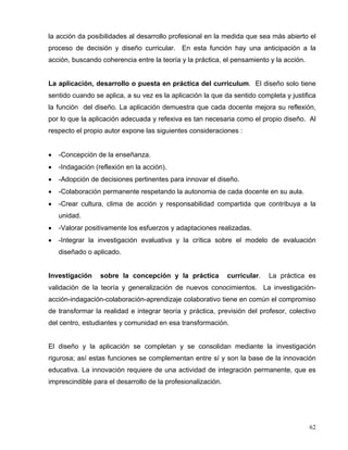 la acción da posibilidades al desarrollo profesional en la medida que sea más abierto el
proceso de decisión y diseño curricular. En esta función hay una anticipación a la
acción, buscando coherencia entre la teoría y la práctica, el pensamiento y la acción.
La aplicación, desarrollo o puesta en práctica del curriculum. El diseño solo tiene
sentido cuando se aplica, a su vez es la aplicación la que da sentido completa y justifica
la función del diseño. La aplicación demuestra que cada docente mejora su reflexión,
por lo que la aplicación adecuada y refexiva es tan necesaria como el propio diseño. Al
respecto el propio autor expone las siguientes consideraciones :
• -Concepción de la enseñanza.
• -Indagación (reflexión en la acción).
• -Adopción de decisiones pertinentes para innovar el diseño.
• -Colaboración permanente respetando la autonomia de cada docente en su aula.
• -Crear cultura, clima de acción y responsabilidad compartida que contribuya a la
unidad.
• -Valorar positivamente los esfuerzos y adaptaciones realizadas.
• -Integrar la investigación evaluativa y la crítica sobre el modelo de evaluación
diseñado o aplicado.
Investigación sobre la concepción y la práctica curricular. La práctica es
validación de la teoría y generalización de nuevos conocimientos. La investigación-
acción-indagación-colaboración-aprendizaje colaborativo tiene en común el compromiso
de transformar la realidad e integrar teoría y práctica, previsión del profesor, colectivo
del centro, estudiantes y comunidad en esa transformación.
El diseño y la aplicación se completan y se consolidan mediante la investigación
rigurosa; así estas funciones se complementan entre sí y son la base de la innovación
educativa. La innovación requiere de una actividad de integración permanente, que es
imprescindible para el desarrollo de la profesionalización.
62
 