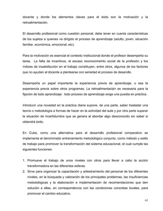 docente y donde los elementos claves para el éxito son la motivación y la
retroalimentación.
El desarrollo profesional como cuestión personal, debe tener en cuenta características
de los sujetos a quienes va dirigido el proceso de aprendizaje (adulto, joven, situación
familiar, económica, emocional, etc).
Para la motivación es esencial el contexto institucional donde el profesor desempeña su
tarea. La falta de incentivos, el escaso reconocimeinto social de la profesión y los
índices de insatisfacción en el trabajo constituyen, entre otros, algunos de los factores
que no ayudan al docente a plantearse con seriedad el proceso de desarollo.
Desempeña un papel importante la experiencia previa de aprendizaje, o sea la
experiencia previa sobre otros programas. La retroalimentaci¢n es necesaria para la
fijación de todo aprendizaje: todo proceso de aprendizaje exige una puesta en práctica.
Introducir una novedad en la práctica diaria supone, de una parte, saber trasladar una
teoría o metodología a formas de hacer en la actividad del aula y por otra parte superar
la situación de incertidumbre que se genera al abordar algo desconocido sin saber si
obtendrá éxito.
En Cuba, como una alternativa para el desarrollo profesional comparativo se
implementa el denominado entrenamiento metodológico conjunto, como método y estilo
de trabajo para promover la transformación del sistema educacional, el cual cumple las
siguientes funciones:
1. Promueve el trabajo de unos niveles con otros para llevar a cabo la acción
transformadora en las diferentes esferas.
2. Sirve para organizar la capacitación y adiestramiento del personal de los diferentes
niveles, en la búsqueda y valoración de los principales problemas, las insuficiencias
metodológicas y la elaboración e implementación de recomendaciones que den
solución a ellas, en correspondencia con las condiciones concretas locales, para
promover el cambio educativo.
65
 