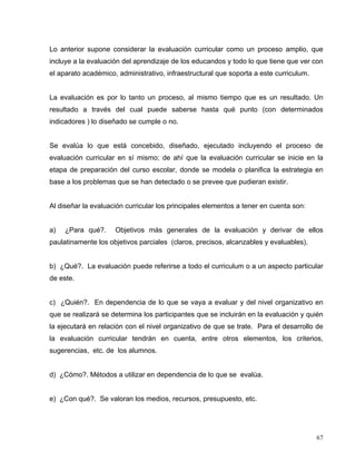 Lo anterior supone considerar la evaluación curricular como un proceso amplio, que
incluye a la evaluación del aprendizaje de los educandos y todo lo que tiene que ver con
el aparato académico, administrativo, infraestructural que soporta a este curriculum.
La evaluación es por lo tanto un proceso, al mismo tiempo que es un resultado. Un
resultado a través del cual puede saberse hasta qué punto (con determinados
indicadores ) lo diseñado se cumple o no.
Se evalúa lo que está concebido, diseñado, ejecutado incluyendo el proceso de
evaluación curricular en sí mismo; de ahí que la evaluación curricular se inicie en la
etapa de preparación del curso escolar, donde se modela o planifica la estrategia en
base a los problemas que se han detectado o se prevee que pudieran existir.
Al diseñar la evaluación curricular los principales elementos a tener en cuenta son:
a) ¿Para qué?. Objetivos más generales de la evaluación y derivar de ellos
paulatinamente los objetivos parciales (claros, precisos, alcanzables y evaluables).
b) ¿Qué?. La evaluación puede referirse a todo el curriculum o a un aspecto particular
de este.
c) ¿Quién?. En dependencia de lo que se vaya a evaluar y del nivel organizativo en
que se realizará se determina los participantes que se incluirán en la evaluación y quién
la ejecutará en relación con el nivel organizativo de que se trate. Para el desarrollo de
la evaluación curricular tendrán en cuenta, entre otros elementos, los criterios,
sugerencias, etc. de los alumnos.
d) ¿Cómo?. Métodos a utilizar en dependencia de lo que se evalúa.
e) ¿Con qué?. Se valoran los medios, recursos, presupuesto, etc.
67
 