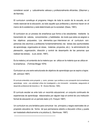 consideran social y culturalmente valiosos y profesionalmente eficientes. (Glazman y
de Ibarrola).
El curriculum constituye el programa íntegro de toda la acción de la escuela, es el
medio esencial de la educación, es todo aquello que profesores y alumnos hacen en el
marco de lo acádemico y está determinado por la sociedad. (Daws, 1981).
El curriculum es un proceso de enseñanza que forma a los estudiantes mediante la
transmisión de valores, conocimientos y habilidades de modo que estos se asignen a
los objetivos porpuestos. Los elementos que intervienen en el curriculum son:
personas (los alumnos y profesores fundamentalmente); las tareas (las oportunidades
de aprendizaje, organizados en áreas, materias, proyectos, etc.); la administración (la
planeación, organización, dirección y control de desempeño de las personas que
realizan las tareas). (Luis Javier, 1987).
Es la materia y el contenido de la materia que se utiliza en la materia que se utiliza en
la enseñanza. (Tohmas Brigge 1978)
Curriculum es una serie estructurada de objetivos de aprendizaje que se aspira a lograr.
(M. Johnson 1967)
El currículo entendido como proyecto y como proceso que conlleva a una concepción de la enseñanza
aprendizaje como una actividad crítica de investigación y de innovación constantes, asegurando el
desarrollo profesional del docente (J. M. Alvarez Mendaz, 1985).
El currículo escolar es ante todo un recorrido educacional, un conjunto continuado de
experiencias de aprendizaje relacionados por alguien bajo el control de una institución
formal de educación en un período dado (J-C. Forquin 1987)
Un curriculum es una tentativa para comunicar los principios y rasgos esenciales de un
propósito educativo de forma tal que permanezca abierto a discusión crítica y pueda
ser trasladado efectivamente a la práctica (L. Stenhouse. 1987)
----------------------------------------------------------------
6
 