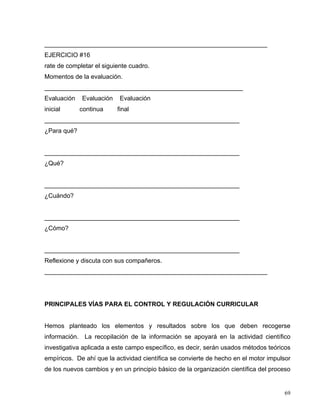 ________________________________________________________________
EJERCICIO #16
rate de completar el siguiente cuadro.
Momentos de la evaluación.
_________________________________________________________
Evaluación Evaluación Evaluación
inicial continua final
________________________________________________________
¿Para qué?
________________________________________________________
¿Qué?
________________________________________________________
¿Cuándo?
________________________________________________________
¿Cómo?
________________________________________________________
Reflexione y discuta con sus compañeros.
________________________________________________________________
PRINCIPALES VÍAS PARA EL CONTROL Y REGULACIÓN CURRICULAR
Hemos planteado los elementos y resultados sobre los que deben recogerse
información. La recopilación de la información se apoyará en la actividad científico
investigativa aplicada a este campo específico, es decir, serán usados métodos teóricos
empíricos. De ahí que la actividad científica se convierte de hecho en el motor impulsor
de los nuevos cambios y en un principio básico de la organización científica del proceso
69
 