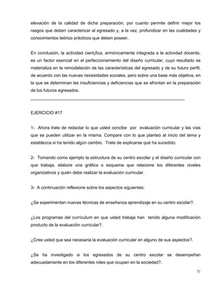 elevación de la calidad de dicha preparación, por cuanto permite definir mejor los
rasgos que deben caracterizar al egresado y, a la vez, profundizar en las cualidades y
conocimientos teórico prácticos que deben poseer.
En conclusión, la actividad cient¡fica, armónicamente integrada a la actividad docente,
es un factor esencial en el perfeccionamiento del diseño curricular, cuyo resultado se
materializa en la remodelación de las características del egresado y de su futuro perfil,
de acuerdo con las nuevas necesidades sociales, pero sobre una base más objetiva, en
la que se determinan las insuficiencias y deficiencias que se afrontan en la preparación
de los futuros egresados.
________________________________________________________________
EJERCICIO #17
1- Ahora trate de redactar lo que usted concibe por evaluación curricular y las vías
que se pueden utilizar en la misma. Compare con lo que planteó al inicio del tema y
establezca si ha tenido algún cambio. Trate de explicarse qué ha sucedido.
2- Tomando como ejemplo la estructura de su centro escolar y el diseño curricular con
que trabaja, elabore una gráfica o esquema que relacione los diferentes niveles
organizativos y quién debe realizar la evaluación curricular.
3- A continuación reflexione sobre los aspectos siguientes:
¿Se experimentan nuevas técnicas de enseñanza aprendizaje en su centro escolar?.
¿Los programas del currículum en que usted trabaja han tenido alguna modificación
producto de la evaluación curricular?.
¿Cree usted que sea necesaria la evaluación curricular en alguno de sus aspectos?.
¿Se ha investigado si los egresados de su centro escolar se desempeñan
adecuadamente en los diferentes roles que ocupan en la sociedad?.
71
 